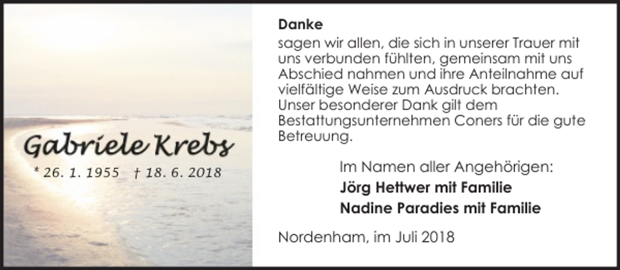 <p>Danke<br />sagen wir allen, die sich in unserer Trauer mit<br />uns verbunden fühlten, gemeinsam mit uns<br />Abschied nahmen und ihre Anteilnahme auf<br />vielfältige Weise zum Ausdruck brachten.<br />Unser besonderer Dank gilt dem<br />Bestattungsunternehmen Coners für die gute<br />Betreuung.<br />* 26. 1. 1955</p><p>† 18. 6. 2018</p><p>Im Namen aller Angehörigen:<br />Jörg Hettwer mit Familie<br />Nadine Paradies mit Familie<br />Nordenham, im Juli 2018</p>