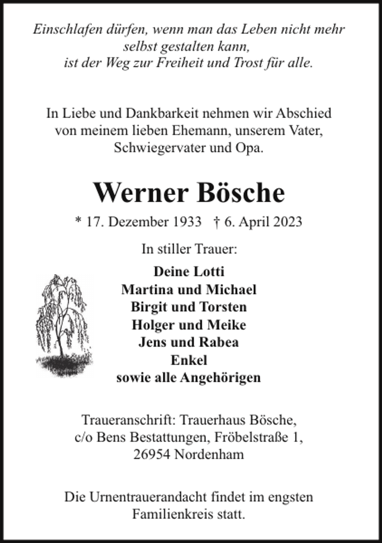 <p>Einschlafen dürfen, wenn man das Leben nicht mehr<br />selbst gestalten kann,<br />ist der Weg zur Freiheit und Trost für alle.<br />In Liebe und Dankbarkeit nehmen wir Abschied<br />von meinem lieben Ehemann, unserem Vater,<br />Schwiegervater und Opa.</p><p>Werner Bösche</p><p>* 17. Dezember 1933 † 6. April 2023<br />In stiller Trauer:<br />Deine Lotti<br />Martina und Michael<br />Birgit und Torsten<br />Holger und Meike<br />Jens und Rabea<br />Enkel<br />sowie alle Angehörigen<br />Traueranschrift: Trauerhaus Bösche,<br />c/o Bens Bestattungen, Fröbelstraße 1,<br />26954 Nordenham<br />Die Urnentrauerandacht findet im engsten<br />Familienkreis statt.</p>