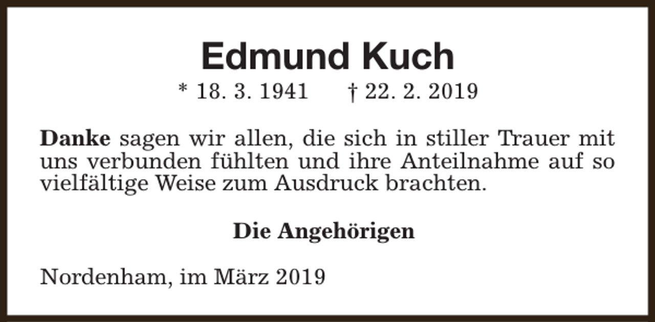 <p>Edmund Kuch</p><p>* 18. 3. 1941</p><p>† 22. 2. 2019</p><p>Danke sagen wir allen, die sich in stiller Trauer mit<br />uns verbunden fühlten und ihre Anteilnahme auf so<br />vielfältige Weise zum Ausdruck brachten.<br />Die Angehörigen<br />Nordenham, im März 2019</p>