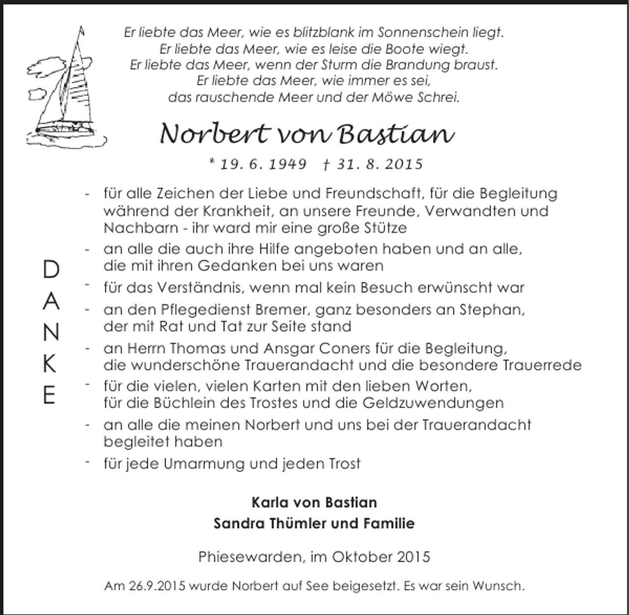 <p>Er liebte das Meer, wie es blitzblank im Sonnenschein liegt.<br />Er liebte das Meer, wie es leise die Boote wiegt.<br />Er liebte das Meer, wenn der Sturm die Brandung braust.<br />Er liebte das Meer, wie immer es sei,<br />das rauschende Meer und der Möwe Schrei.</p><p>Norbert von Bastian<br />* 19. 6. 1949</p><p>D<br />A<br />N<br />K<br />E</p><p>† 31. 8. 2015</p><p>- für alle Zeichen der Liebe und Freundschaft, für die Begleitung<br />während der Krankheit, an unsere Freunde, Verwandten und<br />Nachbarn - ihr ward mir eine große Stütze<br />- an alle die auch ihre Hilfe angeboten haben und an alle,<br />die mit ihren Gedanken bei uns waren<br />- für das Verständnis, wenn mal kein Besuch erwünscht war<br />- an den Pflegedienst Bremer, ganz besonders an Stephan,<br />der mit Rat und Tat zur Seite stand<br />- an Herrn Thomas und Ansgar Coners für die Begleitung,<br />die wunderschöne Trauerandacht und die besondere Trauerrede<br />- für die vielen, vielen Karten mit den lieben Worten,<br />für die Büchlein des Trostes und die Geldzuwendungen<br />- an alle die meinen Norbert und uns bei der Trauerandacht<br />begleitet haben<br />- für jede Umarmung und jeden Trost<br />Karla von Bastian<br />Sandra Thümler und Familie<br />Phiesewarden, im Oktober 2015<br />Am 26.9.2015 wurde Norbert auf See beigesetzt. Es war sein Wunsch.</p>