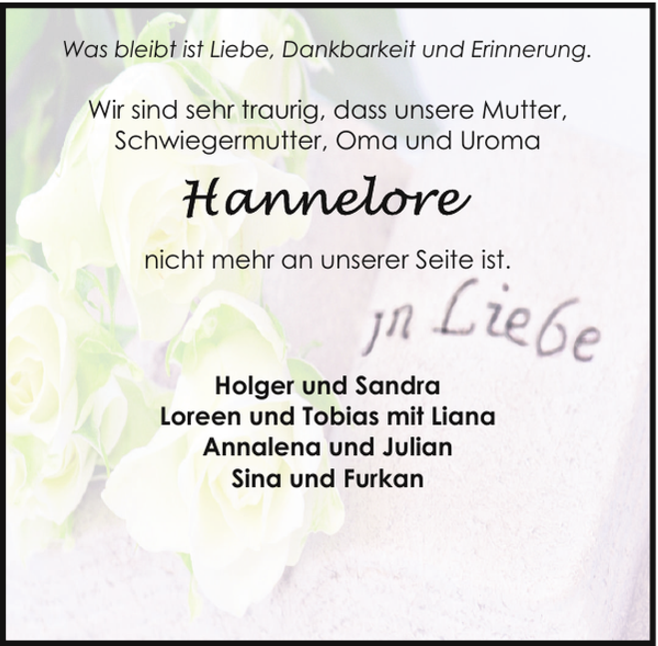 <p>Was bleibt ist Liebe, Dankbarkeit und Erinnerung.</p><p>Wir sind sehr traurig, dass unsere Mutter,<br />Schwiegermutter, Oma und Uroma</p><p>nicht mehr an unserer Seite ist.</p><p>Holger und Sandra<br />Loreen und Tobias mit Liana<br />Annalena und Julian<br />Sina und Furkan</p>