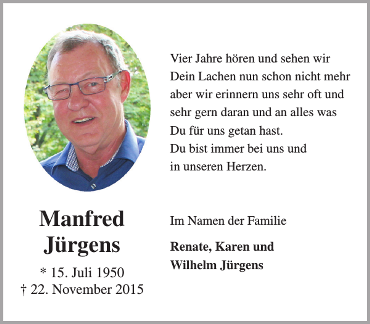 <p>Vier Jahre hören und sehen wir<br />Dein Lachen nun schon nicht mehr<br />aber wir erinnern uns sehr oft und<br />sehr gern daran und an alles was<br />Du für uns getan hast.<br />Du bist immer bei uns und<br />in unseren Herzen.</p><p>Manfred<br />Jürgens<br />* 15. Juli 1950<br />† 22. November 2015</p><p>Im Namen der Familie<br />Renate, Karen und<br />Wilhelm Jürgens</p>