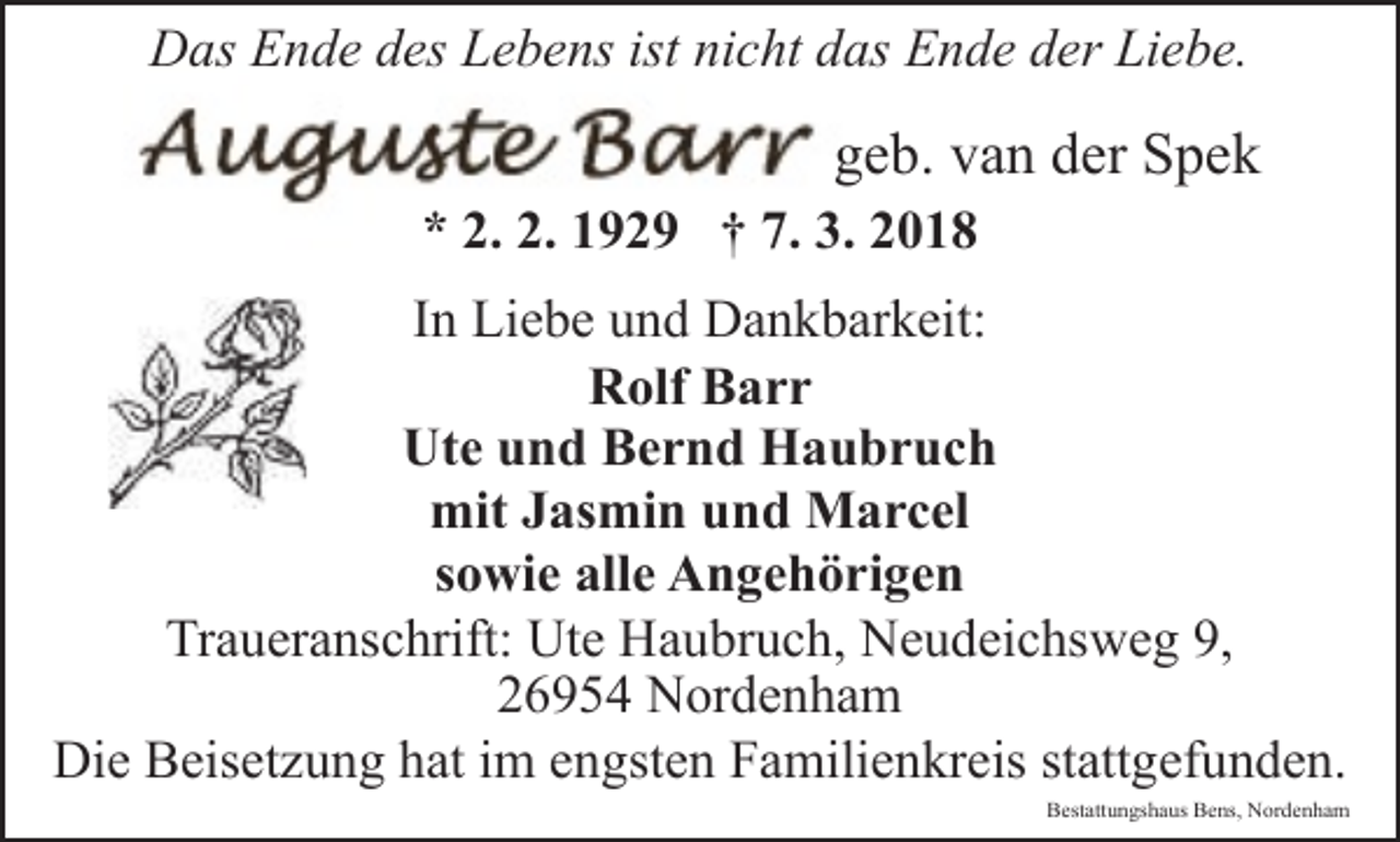 <p>Das Ende des Lebens ist nicht das Ende der Liebe.</p><p>geb. van der Spek<br />* 2. 2. 1929 † 7. 3. 2018</p><p>In Liebe und Dankbarkeit:<br />Rolf Barr<br />Ute und Bernd Haubruch<br />mit Jasmin und Marcel<br />sowie alle Angehörigen<br />Traueranschrift: Ute Haubruch, Neudeichsweg 9,<br />26954 Nordenham<br />Die Beisetzung hat im engsten Familienkreis stattgefunden.</p><p>Bestattungshaus Bens, Nordenham</p>