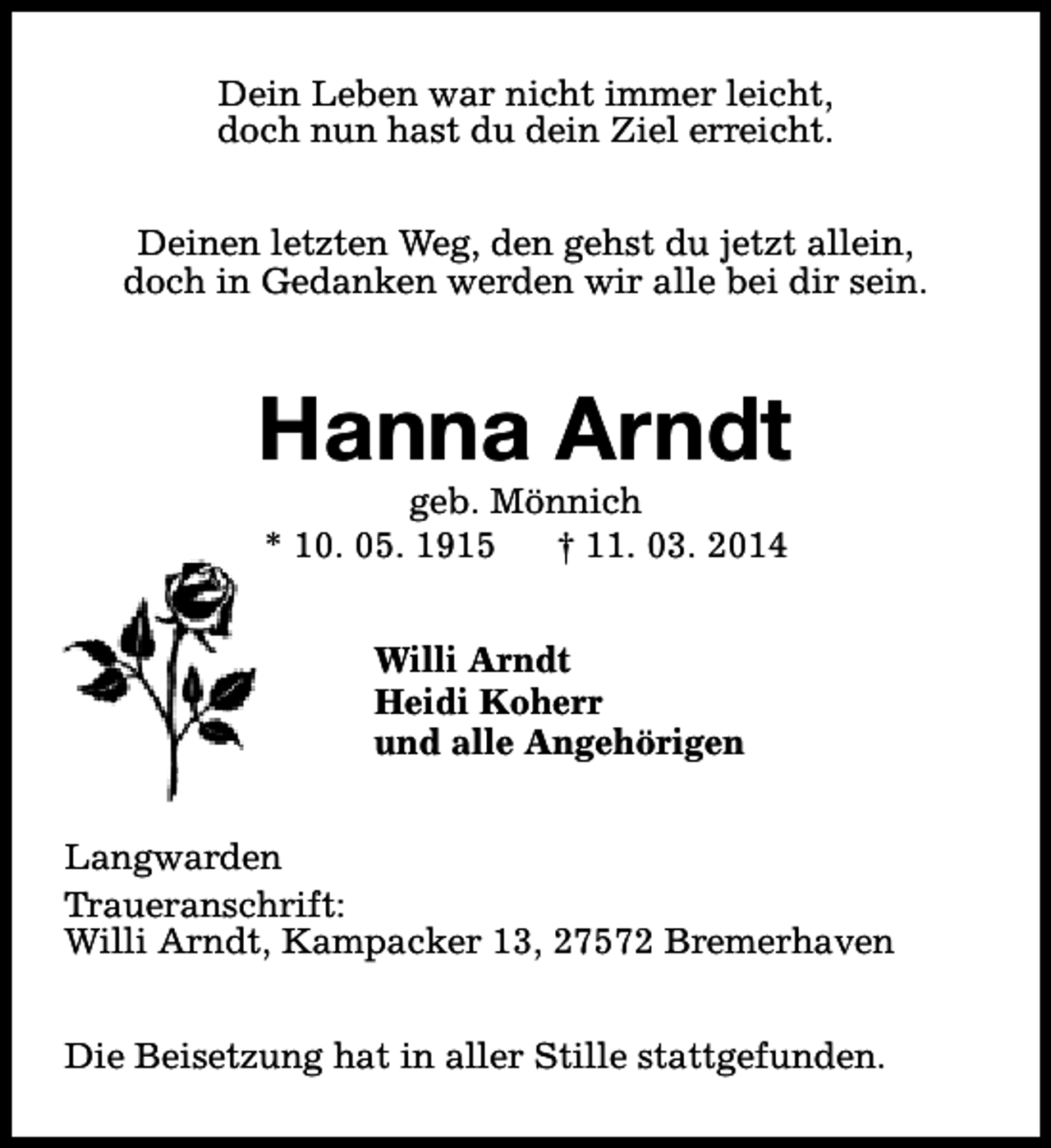 <p>Dein Leben war nicht immer leicht,<br />doch nun hast du dein Ziel erreicht.<br />Deinen letzten Weg, den gehst du jetzt allein,<br />doch in Gedanken werden wir alle bei dir sein.</p><p>Hanna Arndt<br />geb. Mönnich<br />* 10. 05. 1915<br />† 11. 03. 2014<br />Willi Arndt<br />Heidi Koherr<br />und alle Angehörigen<br />Langwarden<br />Traueranschrift:<br />Willi Arndt, Kampacker 13, 27572 Bremerhaven<br />Die Beisetzung hat in aller Stille stattgefunden.</p>