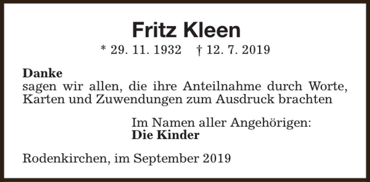 <p>Fritz Kleen</p><p>* 29. 11. 1932</p><p>† 12. 7. 2019</p><p>Danke<br />sagen wir allen, die ihre Anteilnahme durch Worte,<br />Karten und Zuwendungen zum Ausdruck brachten<br />Im Namen aller Angehörigen:<br />Die Kinder<br />Rodenkirchen, im September 2019</p>