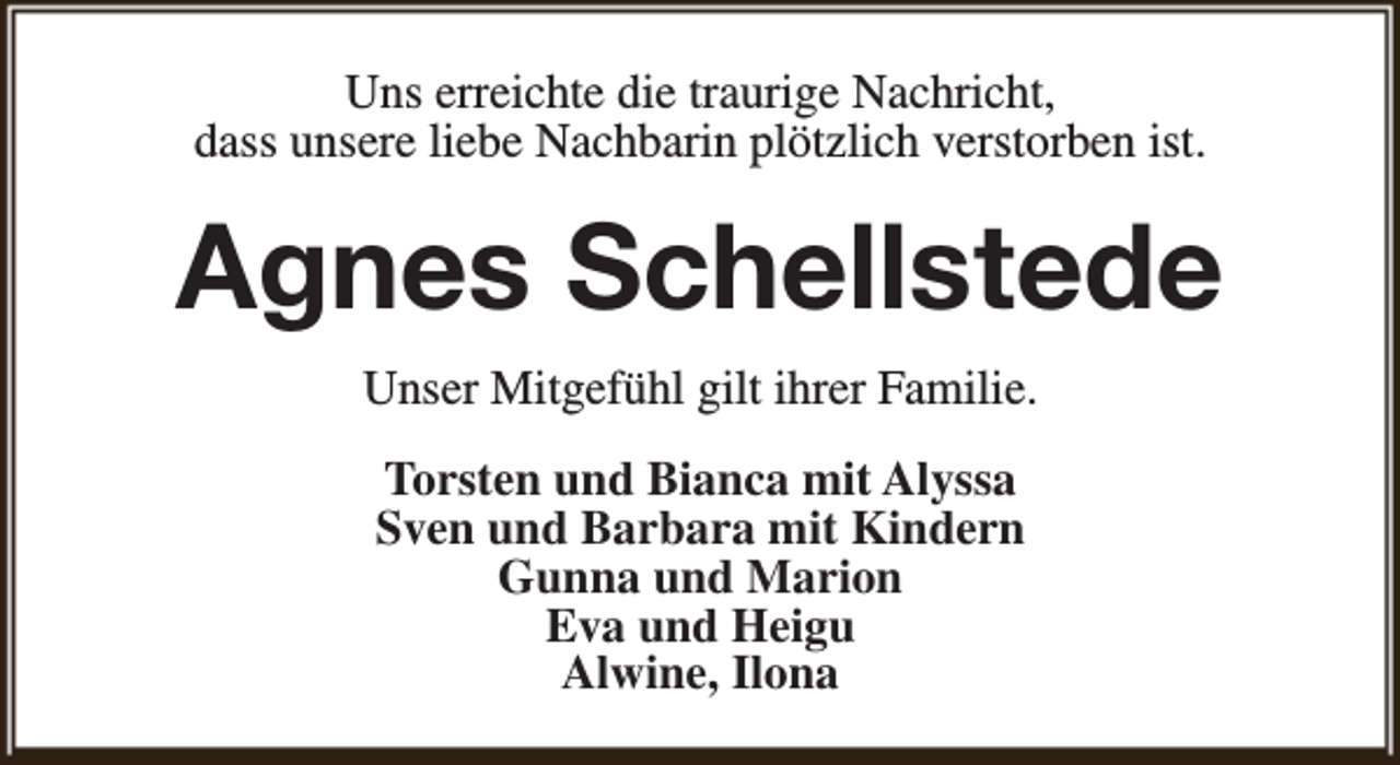 <p>Uns erreichte die traurige Nachricht,<br />dass unsere liebe Nachbarin plötzlich verstorben ist.</p><p>Agnes Schellstede<br />Unser Mitgefühl gilt ihrer Familie.<br />Torsten und Bianca mit Alyssa<br />Sven und Barbara mit Kindern<br />Gunna und Marion<br />Eva und Heigu<br />Alwine, Ilona</p>