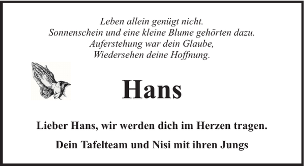 <p>Leben allein genügt nicht.<br />Sonnenschein und eine kleine Blume gehörten dazu.<br />Auferstehung war dein Glaube,<br />Wiedersehen deine Hoffnung.</p><p>Hans<br />Lieber Hans, wir werden dich im Herzen tragen.<br />Dein Tafelteam und Nisi mit ihren Jungs</p>