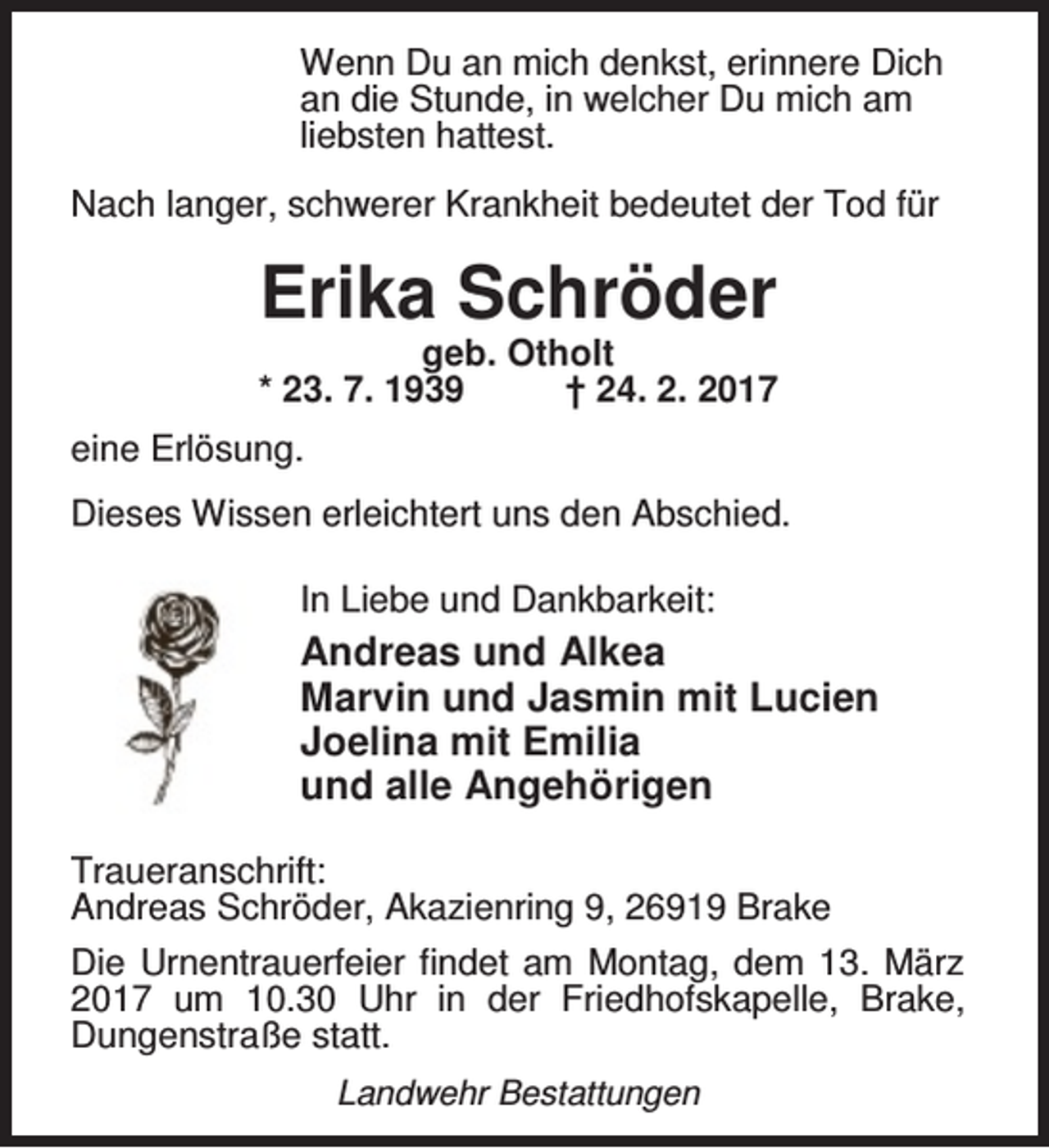 <p>Wenn Du an mich denkst, erinnere Dich<br />an die Stunde, in welcher Du mich am<br />liebsten hattest.<br />Nach langer, schwerer Krankheit bedeutet der Tod für</p><p>Erika Schröder</p><p>geb. Otholt<br />* 23. 7. 1939<br />† 24. 2. 2017<br />eine Erlösung.<br />Dieses Wissen erleichtert uns den Abschied.<br />In Liebe und Dankbarkeit:</p><p>Andreas und Alkea<br />Marvin und Jasmin mit Lucien<br />Joelina mit Emilia<br />und alle Angehörigen<br />Traueranschrift:<br />Andreas Schröder, Akazienring 9, 26919 Brake<br />Die Urnentrauerfeier findet am Montag, dem 13. März<br />2017 um 10.30 Uhr in der Friedhofskapelle, Brake,<br />Dungenstraße statt.<br />Landwehr Bestattungen</p>