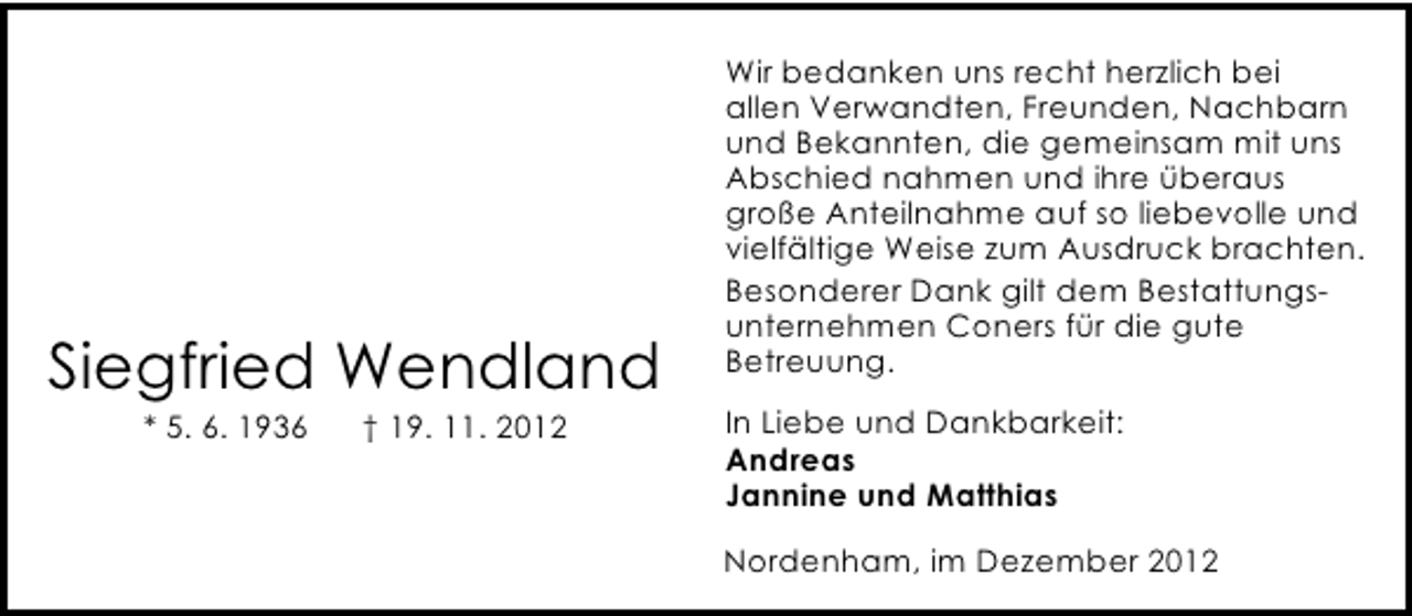 <p>Siegfried Wendland<br />* 5. 6. 1936</p><p>† 19. 11. 2012</p><p>Wir bedanken uns recht herzlich bei<br />allen Verwandten, Freunden, Nachbarn<br />und Bekannten, die gemeinsam mit uns<br />Abschied nahmen und ihre überaus<br />große Anteilnahme auf so liebevolle und<br />vielfältige Weise zum Ausdruck brachten.<br />Besonderer Dank gilt dem Bestattungsunternehmen Coners für die gute<br />Betreuung.<br />In Liebe und Dankbarkeit:<br />Andreas<br />Jannine und Matthias<br />Nordenham, im Dezember 2012</p>