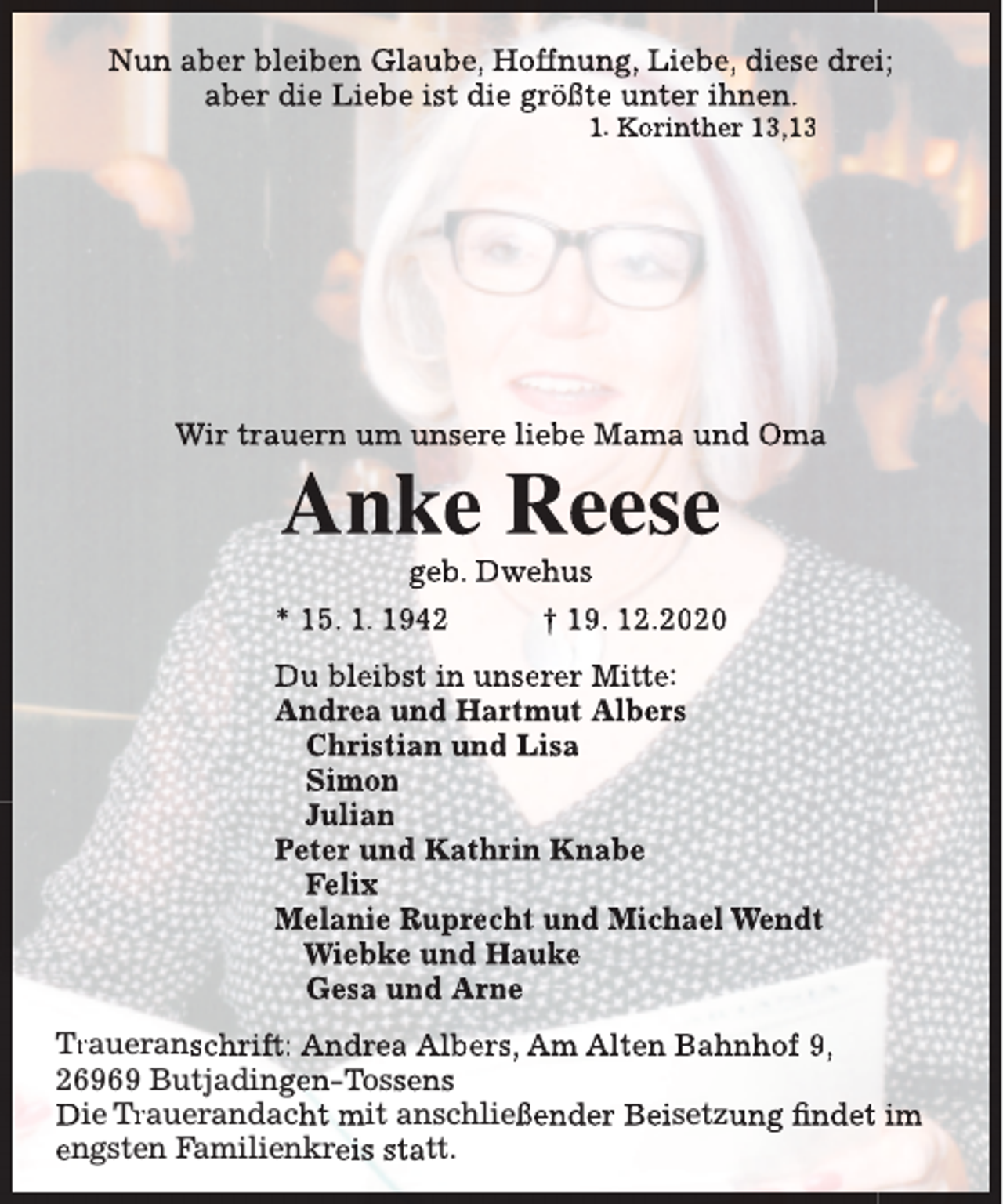 <p>Nun aber bleiben Glaube, Hoffnung, Liebe, diese dreii;<br />aber die Liebe ist die größte unter ihnen.<br />1. Korinther 13,13</p><p>Wir trauern um unsere liebe Mama und Oma</p><p>Anke Reese<br />geb. Dwehus</p><p>* 15. 1. 1942</p><p>† 19. 12.2020</p><p>Du bleibst in unserer Mitte:<br />Andrea und Hartmut Albers<br />Christian und Lisa<br />Simon<br />Julian<br />Peter und Kathrin Knabe<br />Felix<br />Melanie Ruprecht und Michael Wendt<br />Wiebke und Hauke<br />Gesa und Arne<br />Traueranschrift:<br />Tr<br />r<br />Andrea Albers, Am Alten Bahnhof 9,<br />26969 Butjadingen-Tossens<br />Die Trauerandacht<br />Trr<br />mit anschließender Beisetzung findet im<br />engsten Familienkreis statt.</p>