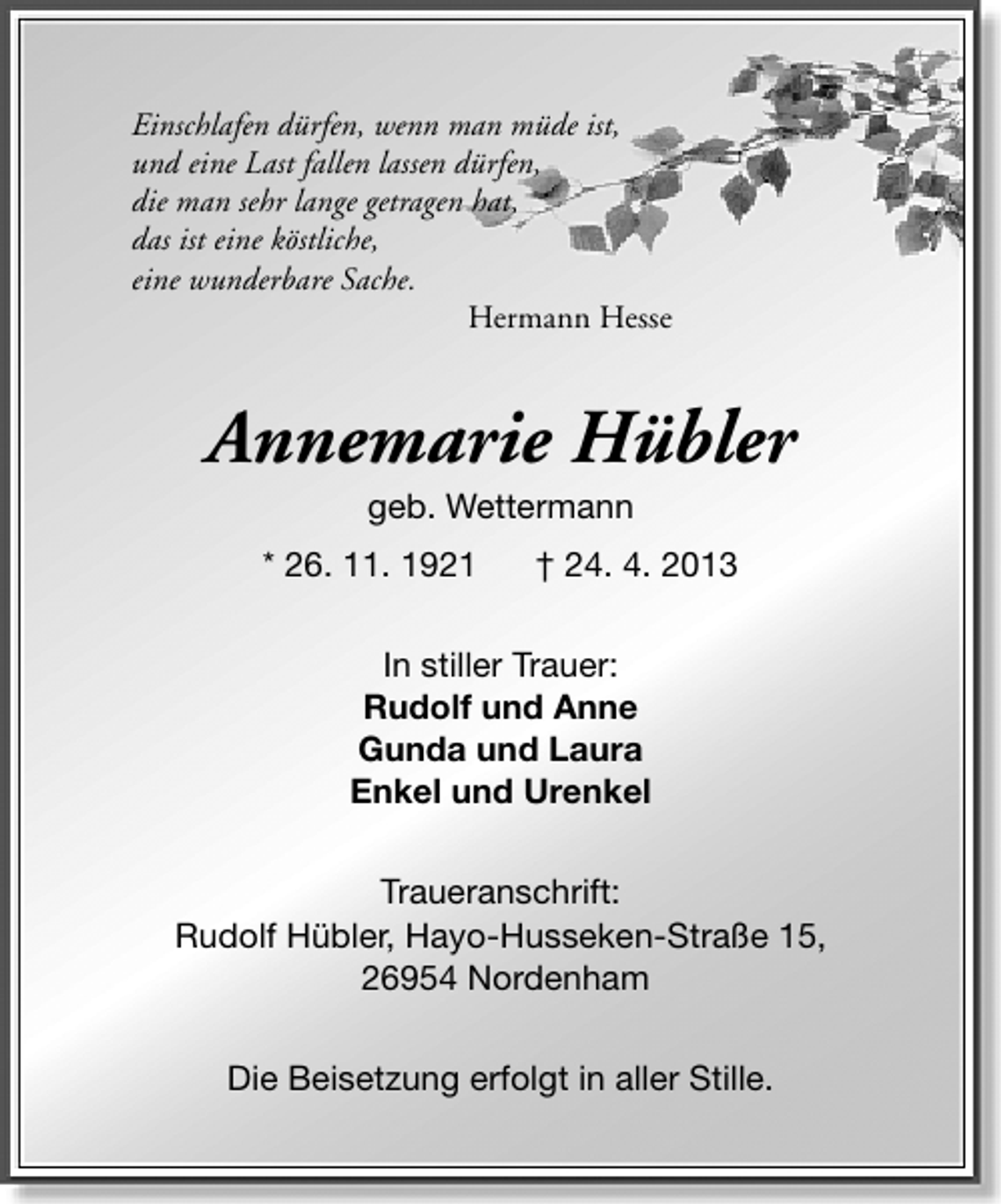 <p>Einschlafen dürfen, wenn man müde ist,<br />und eine Last fallen lassen dürfen,<br />die man sehr lange getragen hat,<br />das ist eine köstliche,<br />eine wunderbare Sache.<br />Hermann Hesse</p><p>Annemarie Hübler<br />geb. Wettermann</p><p>* 26. 11. 1921</p><p>† 24. 4. 2013</p><p>In stiller Trauer:<br />Rudolf und Anne<br />Gunda und Laura<br />Enkel und Urenkel<br />Traueranschrift:<br />Rudolf Hübler, Hayo-Husseken-Straße 15,<br />26954 Nordenham<br />Die Beisetzung erfolgt in aller Stille.</p>