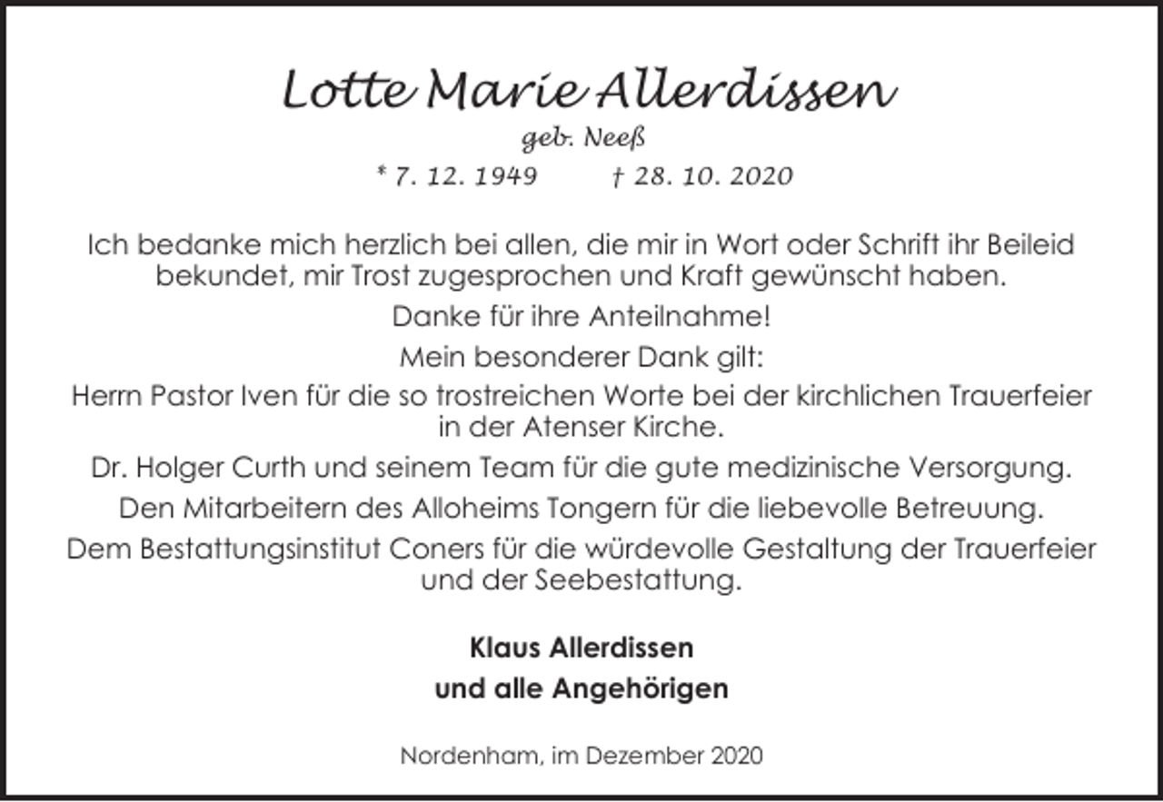 <p>Lotte Marie Allerdissen<br />geb. Neeß</p>
<p>* 7. 12. 1949</p>
<p>† 28. 10. 2020</p>
<p>Ich bedanke mich herzlich bei allen, die mir in Wort oder Schrift ihr Beileid<br />bekundet, mir Trost zugesprochen und Kraft gewünscht haben.<br />Danke für ihre Anteilnahme!<br />Mein besonderer Dank gilt:<br />Herrn Pastor Iven für die so trostreichen Worte bei der kirchlichen Trauerfeier<br />in der Atenser Kirche.<br />Dr. Holger Curth und seinem Team für die gute medizinische Versorgung.<br />Den Mitarbeitern des Alloheims Tongern für die liebevolle Betreuung.<br />Dem Bestattungsinstitut Coners für die würdevolle Gestaltung der Trauerfeier<br />und der Seebestattung.<br />Klaus Allerdissen<br />und alle Angehörigen<br />Nordenham, im Dezember 2020</p>
