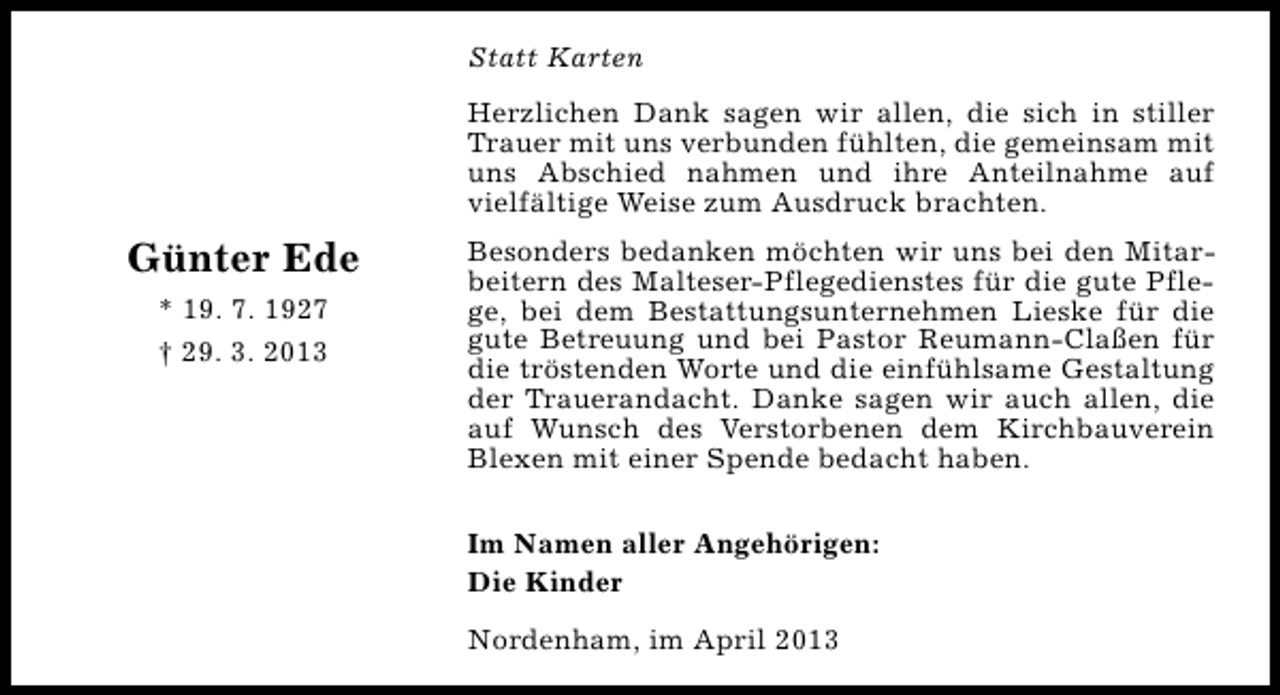 <p>Statt Karten<br />Herzlichen Dank sagen wir allen, die sich in stiller<br />Trauer mit uns verbunden fühlten, die gemeinsam mit<br />uns Abschied nahmen und ihre Anteilnahme auf<br />vielfältige Weise zum Ausdruck brachten.</p><p>Günter Ede<br />* 19. 7. 1927<br />† 29. 3. 2013</p><p>Besonders bedanken möchten wir uns bei den Mitarbeitern des Malteser-Pflegedienstes für die gute Pflege, bei dem Bestattungsunternehmen Lieske für die<br />gute Betreuung und bei Pastor Reumann-Claßen für<br />die tröstenden Worte und die einfühlsame Gestaltung<br />der Trauerandacht. Danke sagen wir auch allen, die<br />auf Wunsch des Verstorbenen dem Kirchbauverein<br />Blexen mit einer Spende bedacht haben.<br />Im Namen aller Angehörigen:<br />Die Kinder<br />Nordenham, im April 2013</p>
