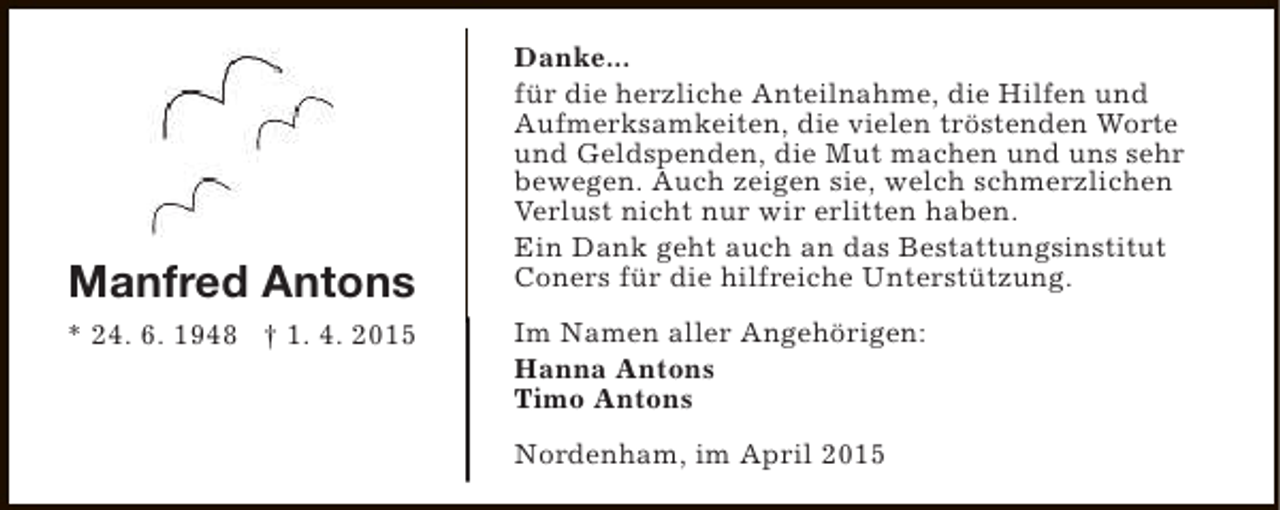 <p>Manfred Antons<br />* 24. 6. 1948 † 1. 4. 2015</p><p>Danke...<br />für die herzliche Anteilnahme, die Hilfen und<br />Aufmerksamkeiten, die vielen tröstenden Worte<br />und Geldspenden, die Mut machen und uns sehr<br />bewegen. Auch zeigen sie, welch schmerzlichen<br />Verlust nicht nur wir erlitten haben.<br />Ein Dank geht auch an das Bestattungsinstitut<br />Coners für die hilfreiche Unterstützung.<br />Im Namen aller Angehörigen:<br />Hanna Antons<br />Timo Antons<br />Nordenham, im April 2015</p>