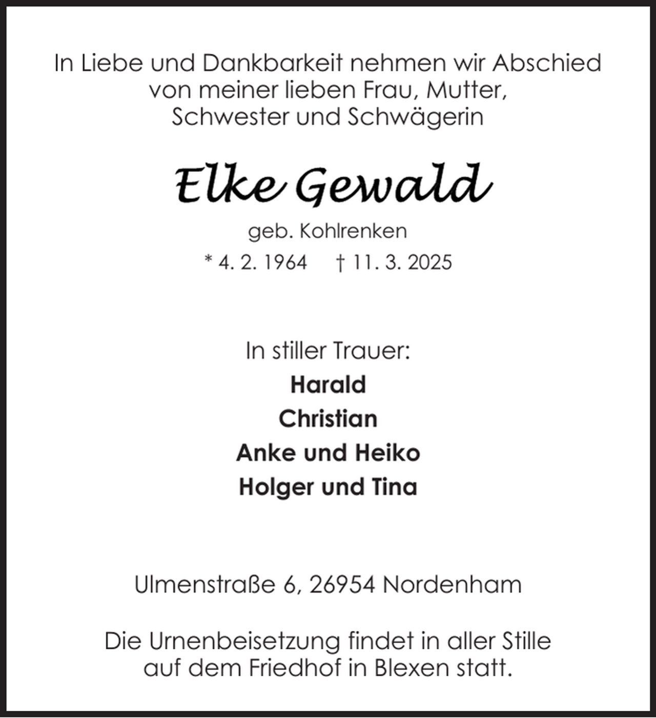 <p>In Liebe und Dankbarkeit nehmen wir Abschied<br />von meiner lieben Frau, Mutter,<br />Schwester und Schwägerin</p>
<p>geb. Kohlrenken<br />* 4. 2. 1964</p>
<p>† 11. 3. 2025</p>
<p>In stiller Trauer:<br />Harald<br />Christian<br />Anke und Heiko<br />Holger und Tina</p>
<p>Ulmenstraße 6, 26954 Nordenham<br />Die Urnenbeisetzung findet in aller Stille<br />auf dem Friedhof in Blexen statt.</p>