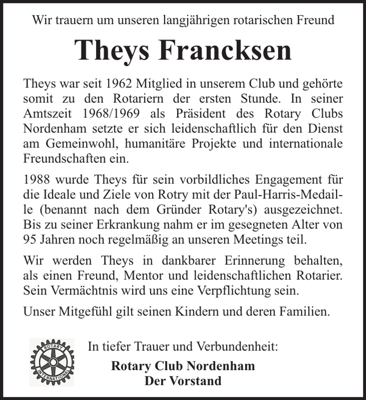 <p>Wir trauern um unseren langjährigen rotarischen Freund</p><p>Theys Francksen<br />Theys war seit 1962 Mitglied in unserem Club und gehörte<br />somit zu den Rotariern der ersten Stunde. In seiner<br />Amtszeit 1968/1969 als Präsident des Rotary Clubs<br />Nordenham setzte er sich leidenschaftlich für den Dienst<br />am Gemeinwohl, humanitäre Projekte und internationale<br />Freundschaften ein.<br />1988 wurde Theys für sein vorbildliches Engagement für<br />die Ideale und Ziele von Rotry mit der Paul-Harris-Medaille (benannt nach dem Gründer Rotary's) ausgezeichnet.<br />Bis zu seiner Erkrankung nahm er im gesegneten Alter von<br />95 Jahren noch regelmäßig an unseren Meetings teil.<br />Wir werden Theys in dankbarer Erinnerung behalten,<br />als einen Freund, Mentor und leidenschaftlichen Rotarier.<br />Sein Vermächtnis wird uns eine Verpflichtung sein.<br />Unser Mitgefühl gilt seinen Kindern und deren Familien.<br />In tiefer Trauer und Verbundenheit:<br />Rotary Club Nordenham<br />Der Vorstand</p>