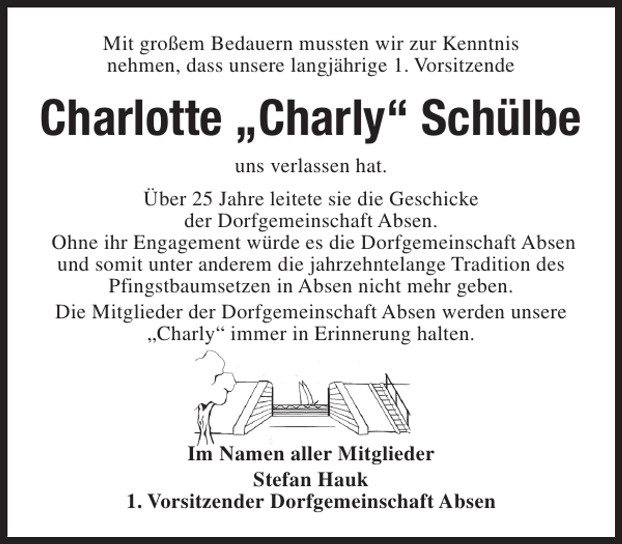 <p>Mit großem Bedauern mussten wir zur Kenntnis<br />nehmen, dass unsere langjährige 1. Vorsitzende</p><p>Charlotte „Charly“ Schülbe<br />uns verlassen hat.</p><p>Über 25 Jahre leitete sie die Geschicke<br />der Dorfgemeinschaft Absen.<br />Ohne ihr Engagement würde es die Dorfgemeinschaft Absen<br />und somit unter anderem die jahrzehntelange Tradition des<br />Pfingstbaumsetzen in Absen nicht mehr geben.<br />Die Mitglieder der Dorfgemeinschaft Absen werden unsere<br />„Charly“ immer in Erinnerung halten.</p><p>Im Namen aller Mitglieder<br />Stefan Hauk<br />1. Vorsitzender Dorfgemeinschaft Absen</p>