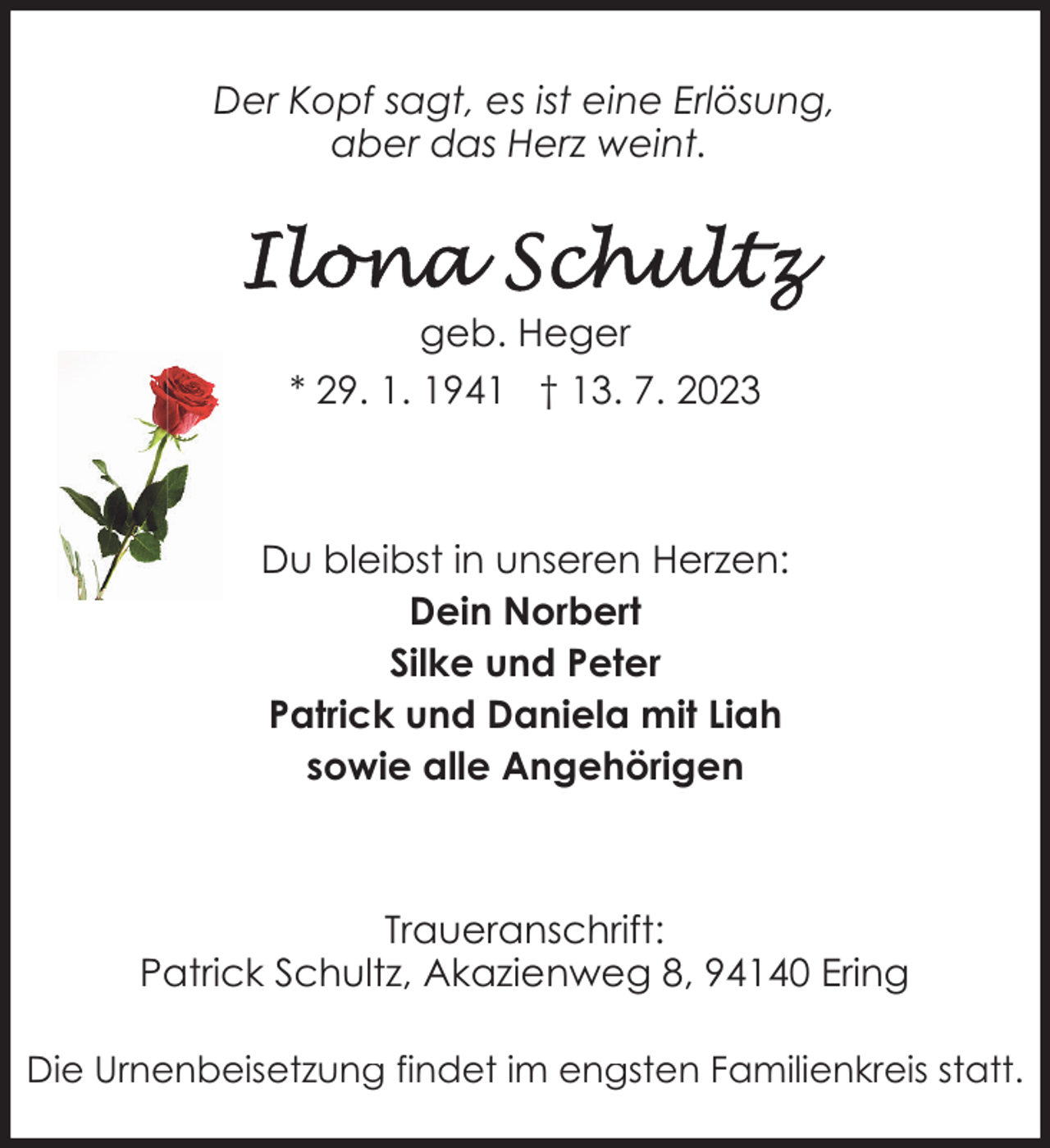 <p>Der Kopf sagt, es ist eine Erlösung,<br />aber das Herz weint.</p><p>geb. Heger<br />* 29. 1. 1941 † 13. 7. 2023</p><p>Du bleibst in unseren Herzen:<br />Dein Norbert<br />Silke und Peter<br />Patrick und Daniela mit Liah<br />sowie alle Angehörigen</p><p>Traueranschrift:<br />Patrick Schultz, Akazienweg 8, 94140 Ering<br />Die Urnenbeisetzung findet im engsten Familienkreis statt.</p>