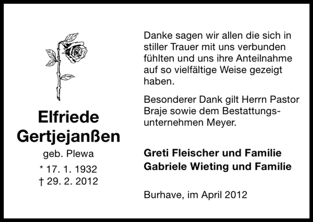 <p>Danke sagen wir allen die sich in<br />stiller Trauer mit uns verbunden<br />fühlten und uns ihre Anteilnahme<br />auf so vielfältige Weise gezeigt<br />haben.</p><p>Elfriede<br />Gertjejanßen<br />geb. Plewa</p><p>* 17. 1. 1932<br />† 29. 2. 2012</p><p>Besonderer Dank gilt Herrn Pastor<br />Braje sowie dem Bestattungsunternehmen Meyer.</p><p>Greti Fleischer und Familie<br />Gabriele Wieting und Familie<br />Burhave, im April 2012</p>