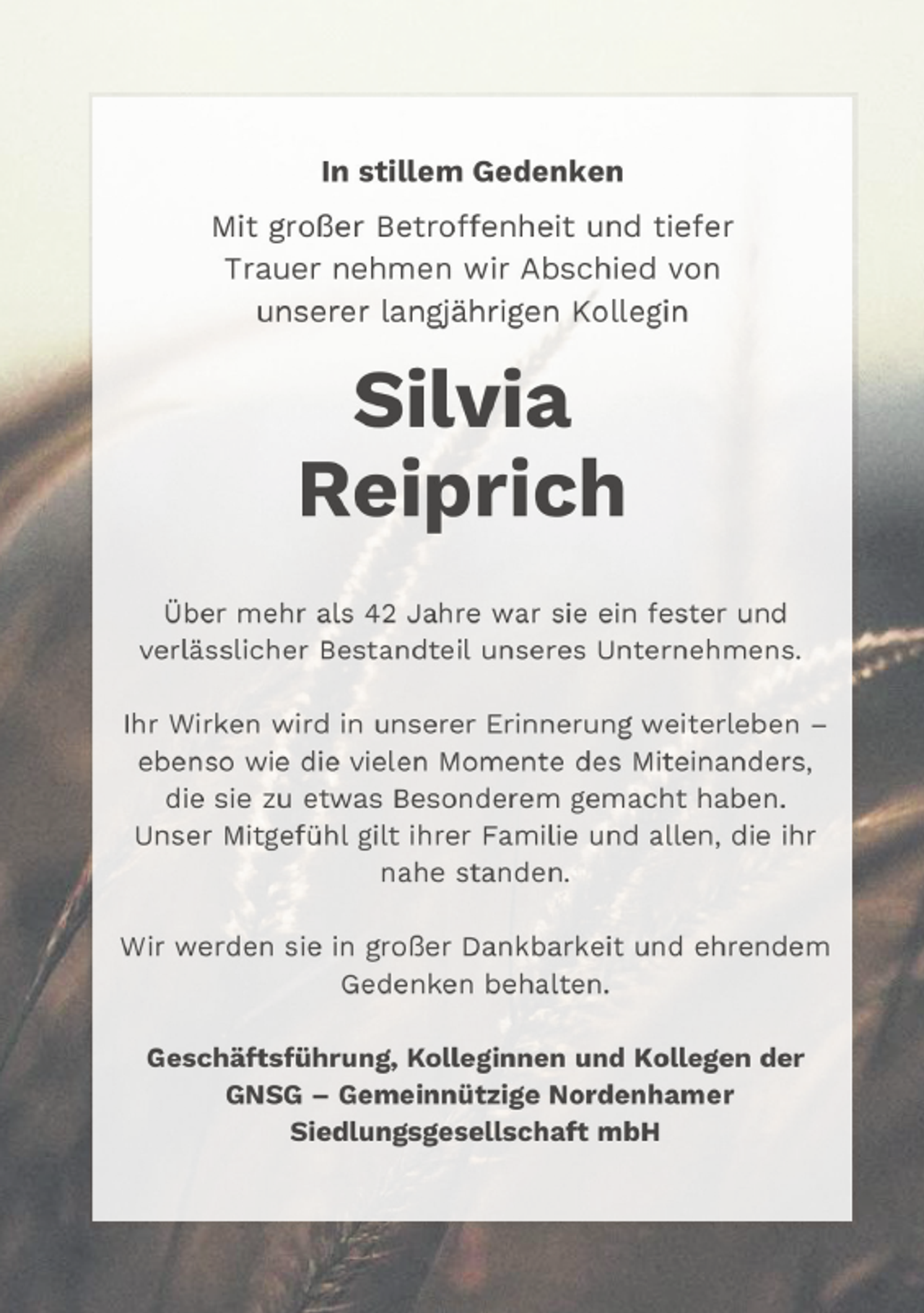 <p>In stiRRem Gedenken<br />Mit grTßer BetrTffenheit und tiefer<br />Trauer nehmen wir Abschied vTn<br />unserer langjährigen KTllegin</p>
<p>SiRvia<br />Reiprich<br />Über mehr als 42 Jahre war sie ein fester und<br />verlässlicher Bestandteil unseres Unternehmens.<br />Ihr Wirken wird in unserer Erinnerung weiterleben –<br />ebensT wie die vielen MTmente des Miteinanders,<br />die sie zu etwas BesTnderem gemacht haben.<br />Unser Mitgefühl gilt ihrer Familie und allen, die ihr<br />nahe standen.<br />Wir werden sie in grTßer Dankbarkeit und ehrendem<br />Gedenken behalten.<br />Geschäftsführung, KoRReginnen und KoRRegen der<br />GNSG – Gemeinnützige Nordenhamer<br />SiedRungsgeseRRschaft mbH</p>