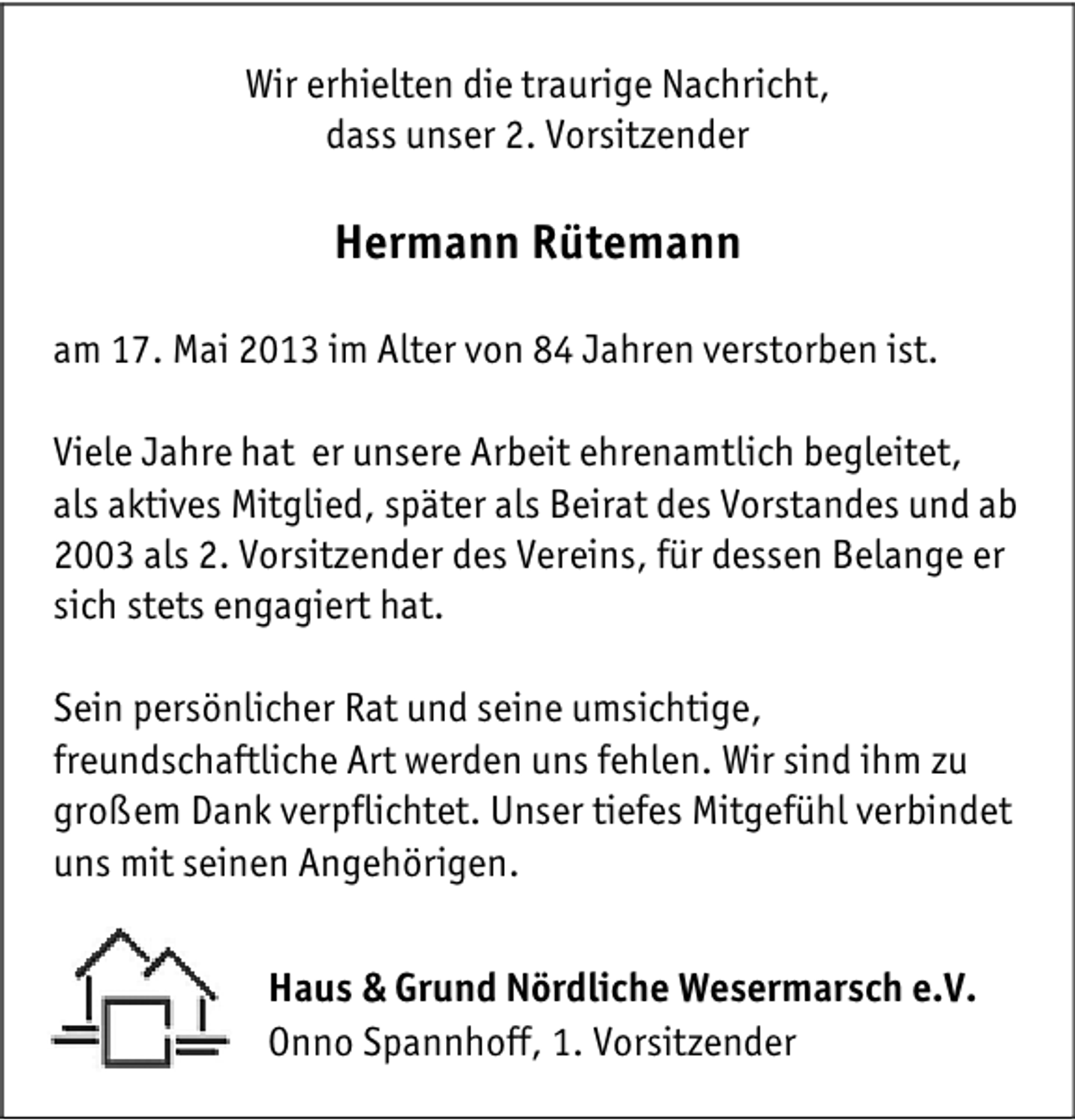 <p>Wir erhielten die traurige Nachricht,<br />dass unser 2. Vorsitzender</p><p>Hermann Rütemann<br />am 17. Mai 2013 im Alter von 84 Jahren verstorben ist.<br />Viele Jahre hat er unsere Arbeit ehrenamtlich begleitet,<br />als aktives Mitglied, später als Beirat des Vorstandes und ab<br />2003 als 2. Vorsitzender des Vereins, für dessen Belange er<br />sich stets engagiert hat.<br />Sein persönlicher Rat und seine umsichtige,<br />freundschaftliche Art werden uns fehlen. Wir sind ihm zu<br />großem Dank verpflichtet. Unser tiefes Mitgefühl verbindet<br />uns mit seinen Angehörigen.<br />Haus &amp; Grund Nördliche Wesermarsch e.V.<br />Onno Spannhoff, 1. Vorsitzender</p>
