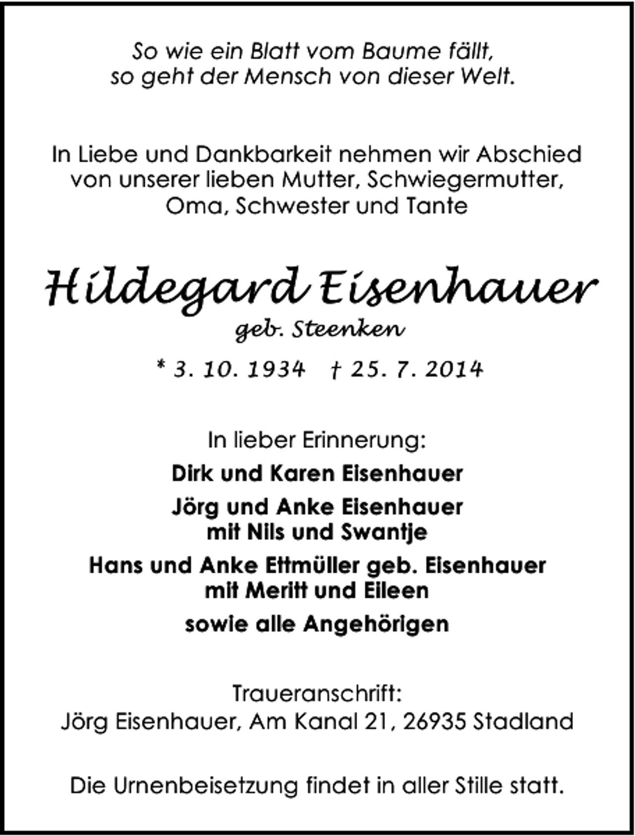 <p>So wie ein Blatt vom Baume fällt,<br />so geht der Mensch von dieser Welt.<br />In Liebe und Dankbarkeit nehmen wir Abschied<br />von unserer lieben Mutter, Schwiegermutter,<br />Oma, Schwester und Tante</p>
<p>Hildegard Eisenhauer<br />geb. Steenken</p>
<p>* 3. 10. 1934</p>
<p>† 25. 7. 2014</p>
<p>In lieber Erinnerung:<br />Dirk und Karen Eisenhauer<br />Jörg und Anke Eisenhauer<br />mit Nils und Swantje<br />Hans und Anke Ettmüller geb. Eisenhauer<br />mit Meritt und Eileen<br />sowie alle Angehörigen<br />Traueranschrift:<br />Jörg Eisenhauer, Am Kanal 21, 26935 Stadland<br />Die Urnenbeisetzung findet in aller Stille statt.</p>
