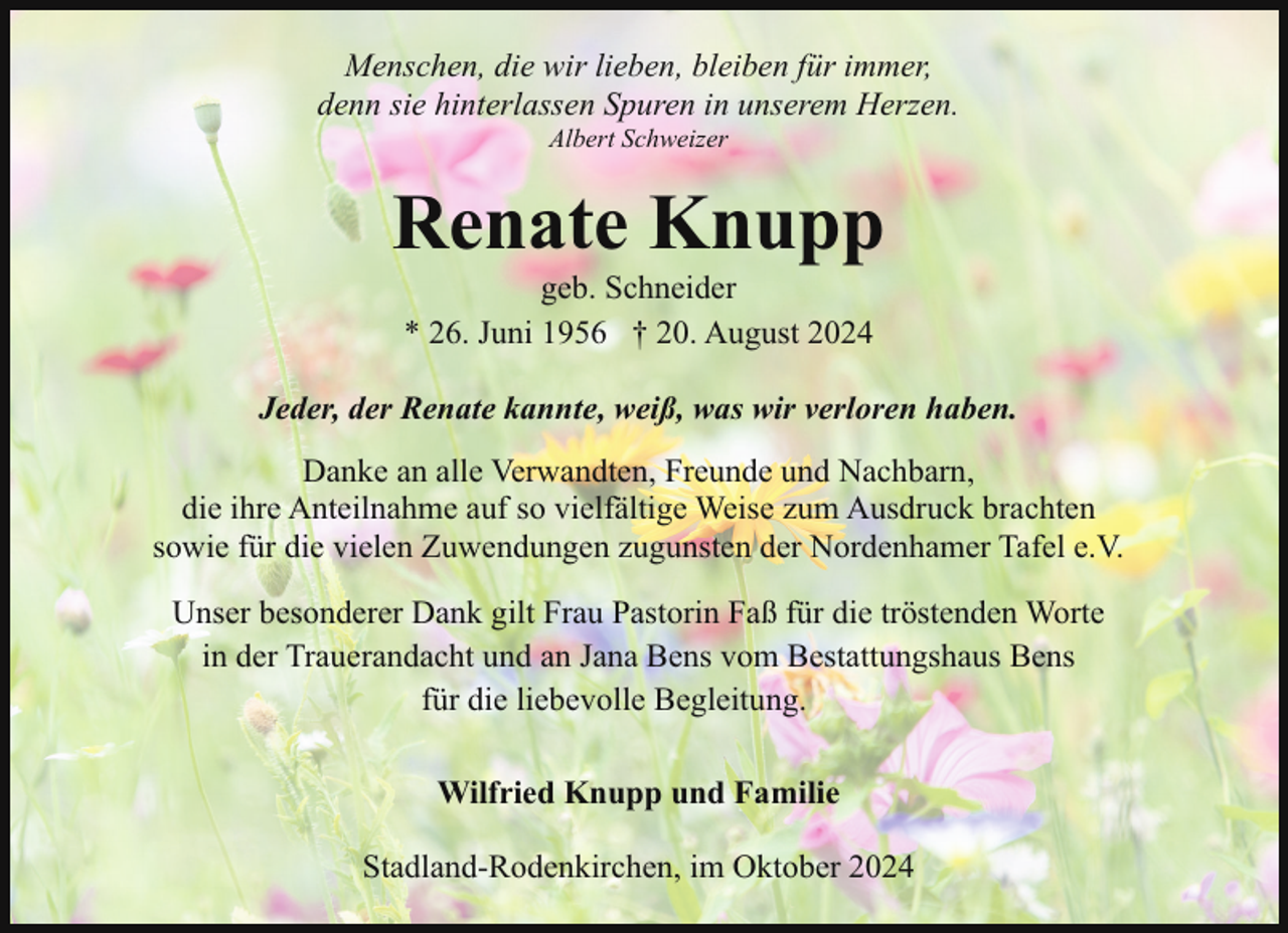 <p>Menschen, die wir lieben, bleiben für immer,<br />denn sie hinterlassen Spuren in unserem Herzen.<br />Albert Schweizer</p><p>Renate Knupp<br />geb. Schneider<br />* 26. Juni 1956 † 20. August 2024</p><p>Jeder, der Renate kannte, weiß, was wir verloren haben.<br />Danke an alle Verwandten, Freunde und Nachbarn,<br />die ihre Anteilnahme auf so vielfältige Weise zum Ausdruck brachten<br />sowie für die vielen Zuwendungen zugunsten der Nordenhamer Tafel e.V.<br />Unser besonderer Dank gilt Frau Pastorin Faß für die tröstenden Worte<br />in der Trauerandacht und an Jana Bens vom Bestattungshaus Bens<br />für die liebevolle Begleitung.<br />Wilfried Knupp und Familie<br />Stadland-Rodenkirchen, im Oktober 2024</p>