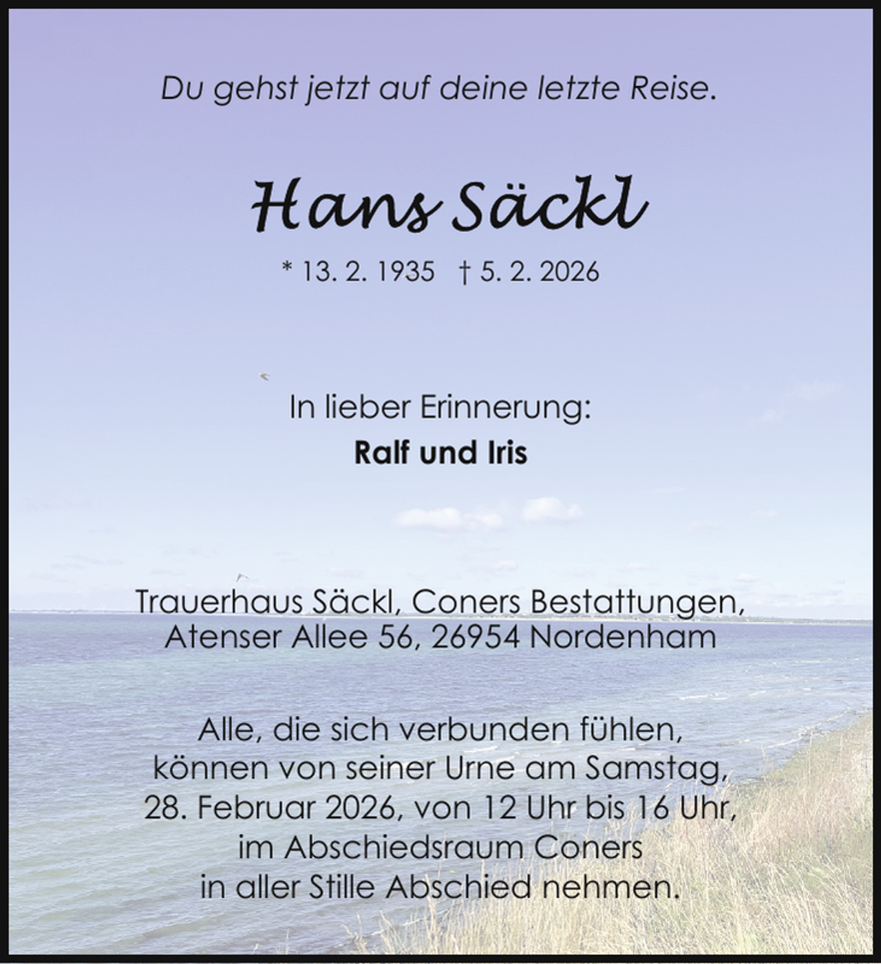 <p>Du gehst jetzt auf deine letzte Reise.</p>
<p>* 13. 2. 1935 † 5. 2. 2026</p>
<p>In lieber Erinnerung:<br />Ralf und Iris</p>
<p>Trauerhaus Säckl, Coners Bestattungen,<br />Atenser Allee 56, 26954 Nordenham<br />Alle, die sich verbunden fühlen,<br />können von seiner Urne am Samstag,<br />28. Februar 2026, von 12 Uhr bis 16 Uhr,<br />im Abschiedsraum Coners<br />in aller Stille Abschied nehmen.</p>