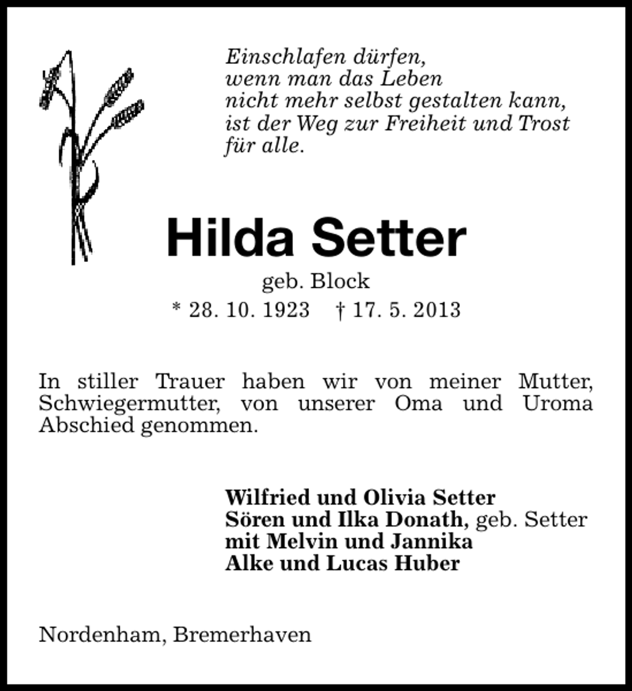 <p>Einschlafen dürfen,<br />wenn man das Leben<br />nicht mehr selbst gestalten kann,<br />ist der Weg zur Freiheit und Trost<br />für alle.</p><p>Hilda Setter<br />geb. Block<br />* 28. 10. 1923 † 17. 5. 2013</p><p>In stiller Trauer haben wir von meiner Mutter,<br />Schwiegermutter, von unserer Oma und Uroma<br />Abschied genommen.<br />Wilfried und Olivia Setter<br />Sören und Ilka Donath, geb. Setter<br />mit Melvin und Jannika<br />Alke und Lucas Huber<br />Nordenham, Bremerhaven</p>