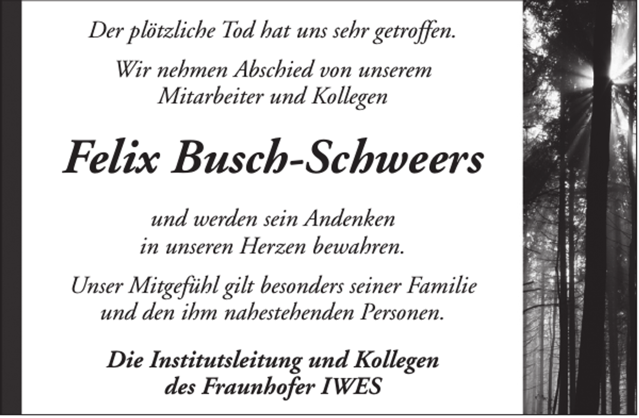 <p>Der plötzliche Tod hat uns sehr getroffen.<br />Wir nehmen Abschied von unserem<br />Mitarbeiter und Kollegen</p><p>Felix Busch-Schweers<br />und werden sein Andenken<br />in unseren Herzen bewahren.<br />Unser Mitgefühl gilt besonders seiner Familie<br />und den ihm nahestehenden Personen.<br />Die Institutsleitung und Kollegen<br />des Fraunhofer IWES</p>