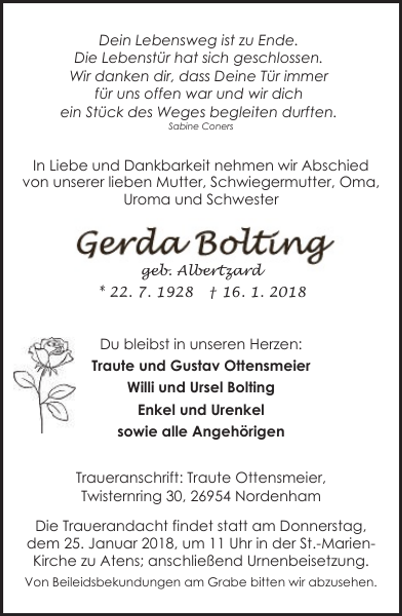<p>Dein Lebensweg ist zu Ende.<br />Die Lebenstür hat sich geschlossen.<br />Wir danken dir, dass Deine Tür immer<br />für uns offen war und wir dich<br />ein Stück des Weges begleiten durften.<br />Sabine Coners</p>
<p>In Liebe und Dankbarkeit nehmen wir Abschied<br />von unserer lieben Mutter, Schwiegermutter, Oma,<br />Uroma und Schwester</p>
<p>geb. Albertzard<br />* 22. 7. 1928</p>
<p>† 16. 1. 2018</p>
<p>Du bleibst in unseren Herzen:<br />Traute und Gustav Ottensmeier<br />Willi und Ursel Bolting<br />Enkel und Urenkel<br />sowie alle Angehörigen<br />Traueranschrift: Traute Ottensmeier,<br />Twisternring 30, 26954 Nordenham<br />Die Trauerandacht findet statt am Donnerstag,<br />dem 25. Januar 2018, um 11 Uhr in der St.-MarienKirche zu Atens; anschließend Urnenbeisetzung.<br />Von Beileidsbekundungen am Grabe bitten wir abzusehen.</p>