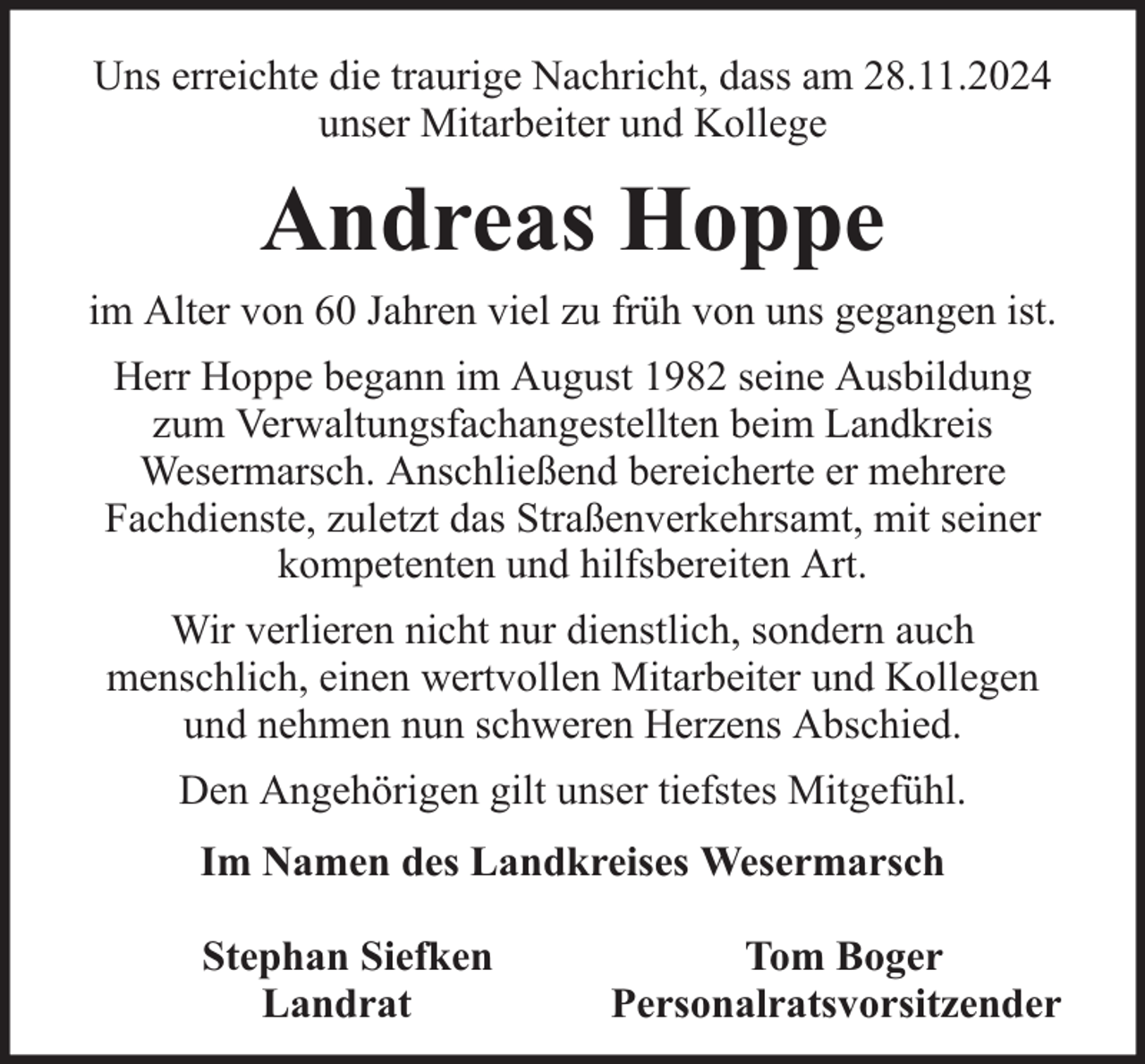 <p>Uns erreichte die traurige Nachricht, dass am 28.11.2024<br />unser Mitarbeiter und Kollege</p><p>Andreas Hoppe<br />im Alter von 60 Jahren viel zu früh von uns gegangen ist.<br />Herr Hoppe begann im August 1982 seine Ausbildung<br />zum Verwaltungsfachangestellten beim Landkreis<br />Wesermarsch. Anschließend bereicherte er mehrere<br />Fachdienste, zuletzt das Straßenverkehrsamt, mit seiner<br />kompetenten und hilfsbereiten Art.<br />Wir verlieren nicht nur dienstlich, sondern auch<br />menschlich, einen wertvollen Mitarbeiter und Kollegen<br />und nehmen nun schweren Herzens Abschied.<br />Den Angehörigen gilt unser tiefstes Mitgefühl.<br />Im Namen des Landkreises Wesermarsch<br />Stephan Siefken<br />Landrat</p><p>Tom Boger<br />Personalratsvorsitzender</p>