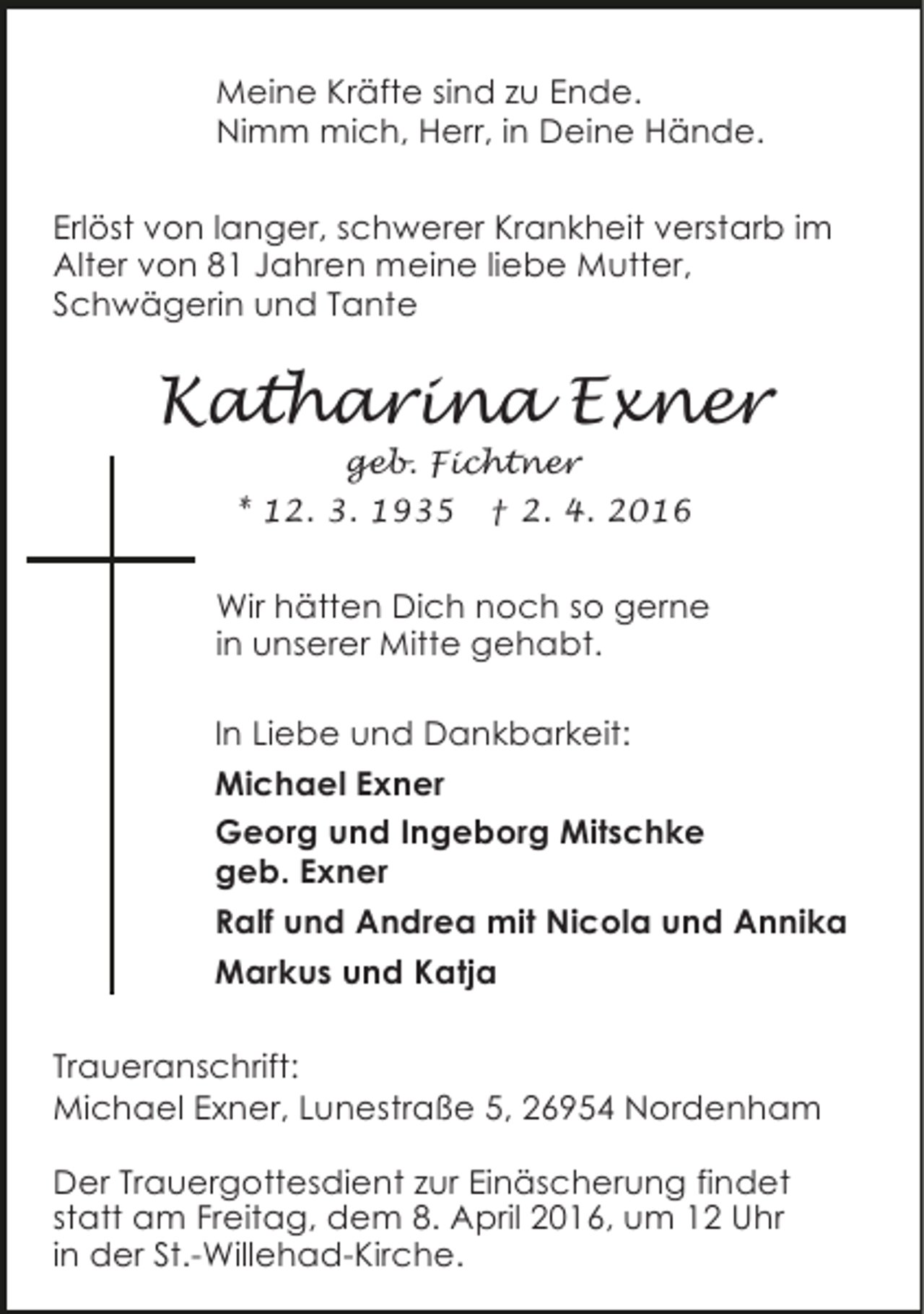 <p>Meine Kräfte sind zu Ende.<br />Nimm mich, Herr, in Deine Hände.<br />Erlöst von langer, schwerer Krankheit verstarb im<br />Alter von 81 Jahren meine liebe Mutter,<br />Schwägerin und Tante</p><p>Katharina Exner<br />geb. Fichtner<br />* 12. 3. 1935 † 2. 4. 2016</p><p>Wir hätten Dich noch so gerne<br />in unserer Mitte gehabt.<br />In Liebe und Dankbarkeit:<br />Michael Exner<br />Georg und Ingeborg Mitschke<br />geb. Exner<br />Ralf und Andrea mit Nicola und Annika<br />Markus und Katja<br />Traueranschrift:<br />Michael Exner, Lunestraße 5, 26954 Nordenham<br />Der Trauergottesdient zur Einäscherung findet<br />statt am Freitag, dem 8. April 2016, um 12 Uhr<br />in der St.-Willehad-Kirche.</p>