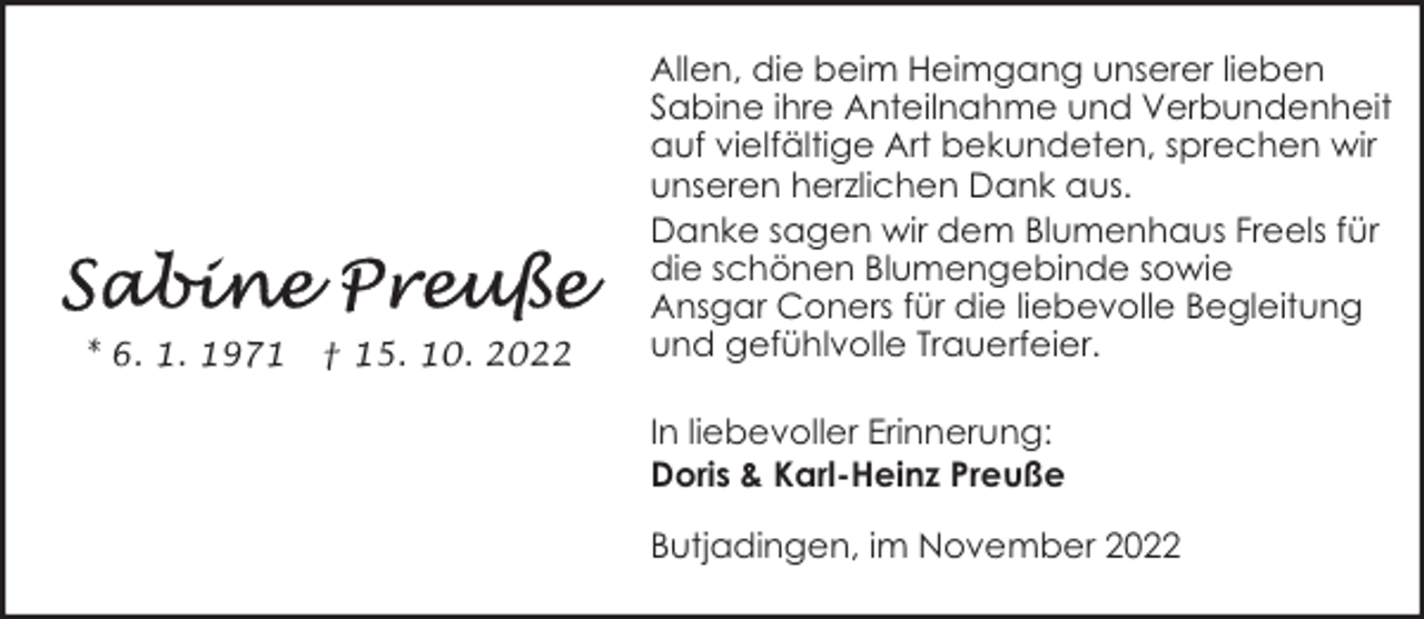 <p>* 6. 1. 1971</p><p>† 15. 10. 2022</p><p>Allen, die beim Heimgang unserer lieben<br />Sabine ihre Anteilnahme und Verbundenheit<br />auf vielfältige Art bekundeten, sprechen wir<br />unseren herzlichen Dank aus.<br />Danke sagen wir dem Blumenhaus Freels für<br />die schönen Blumengebinde sowie<br />Ansgar Coners für die liebevolle Begleitung<br />und gefühlvolle Trauerfeier.<br />In liebevoller Erinnerung:<br />Doris &amp; Karl-Heinz Preuße<br />Butjadingen, im November 2022</p>