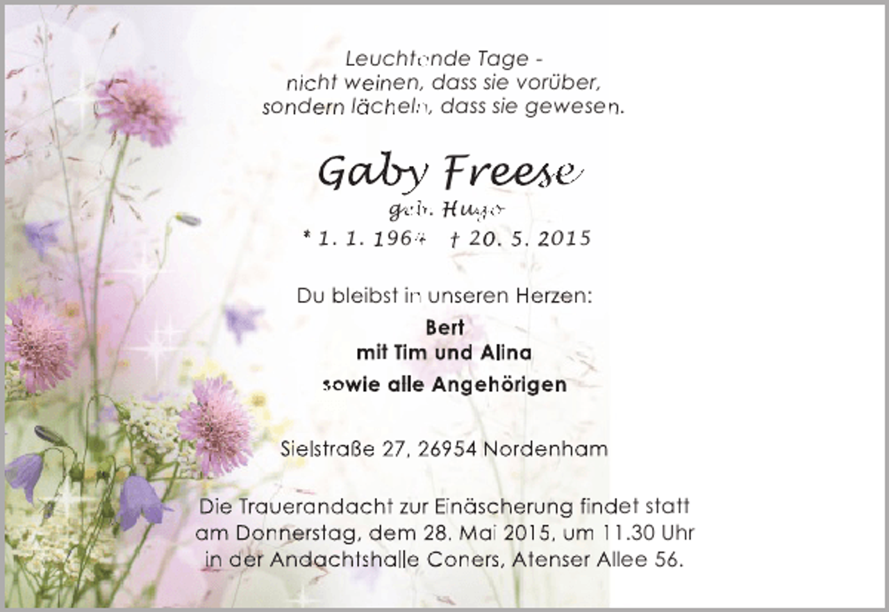 <p>Leuchtende Tage e<br />nicht weinen, dass sie vorüber,<br />sondern lächeln, dass sie gewesen.<br />n<br />n</p><p>Gaby Freese<br />ab<br />by eese<br />es</p><p>ge<br />geb. Hugo<br />eb<br />ug<br />go<br />* 1. 1. 1964 † 20. 5. 2015<br />4</p><p>Du bleibst in unseren Herzen:<br />n<br />Bert<br />mit Tim und Alina<br />m<br />sowie alle Angehörigen<br />Sielstraße 27, 26954 Nordenham<br />Die Trauerandacht zur Einäscherung findet statt<br />u<br />d<br />am Donnerstag, dem 28. Mai 2015, um 11.30 Uhr<br />in der Andachtshalle Coners, Atenser Allee 56.</p>