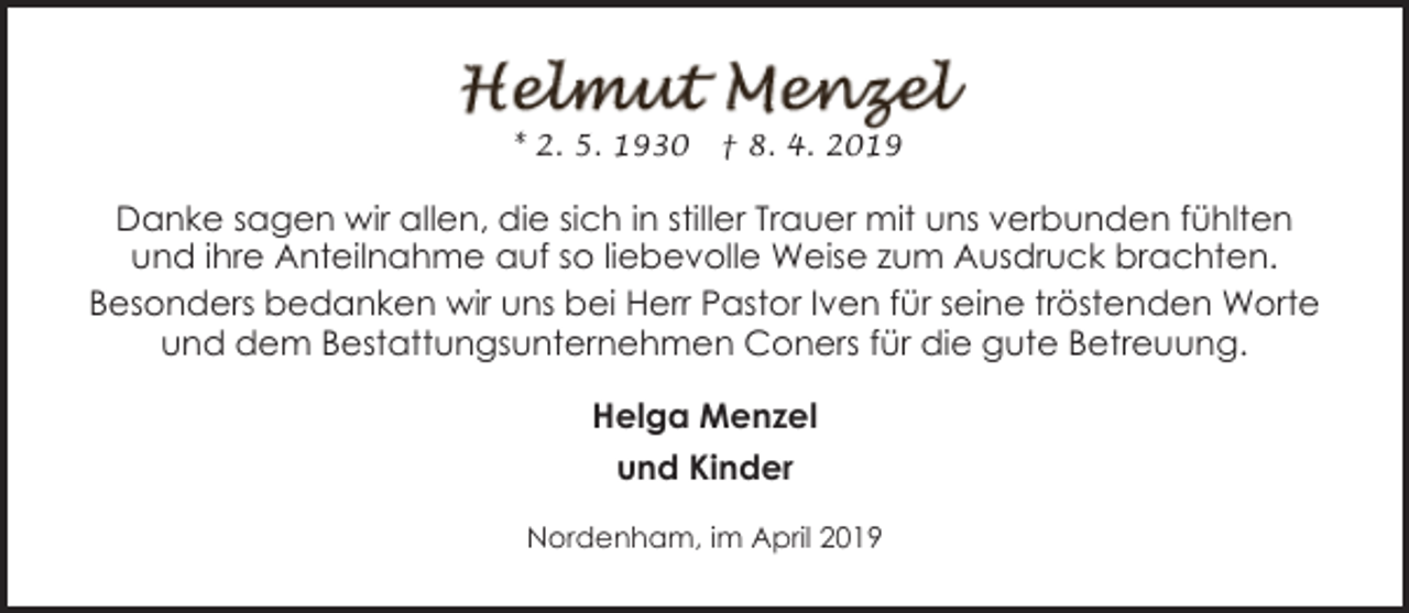 <p>* 2. 5. 1930</p><p>† 8. 4. 2019</p><p>Danke sagen wir allen, die sich in stiller Trauer mit uns verbunden fühlten<br />und ihre Anteilnahme auf so liebevolle Weise zum Ausdruck brachten.<br />Besonders bedanken wir uns bei Herr Pastor Iven für seine tröstenden Worte<br />und dem Bestattungsunternehmen Coners für die gute Betreuung.<br />Helga Menzel<br />und Kinder<br />Nordenham, im April 2019</p>