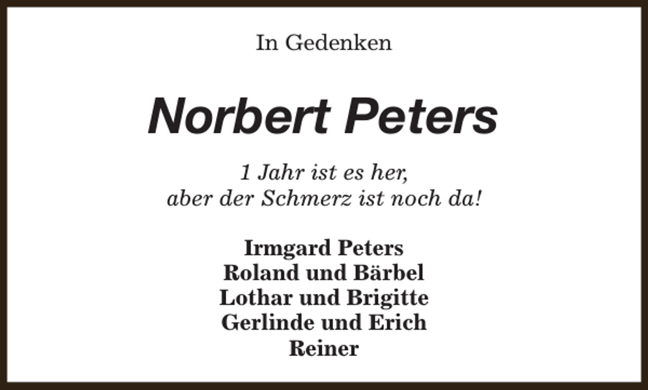 <p>In Gedenken</p><p>Norbert Peters<br />1 Jahr ist es her,<br />aber der Schmerz ist noch da!<br />Irmgard Peters<br />Roland und Bärbel<br />Lothar und Brigitte<br />Gerlinde und Erich<br />Reiner</p>