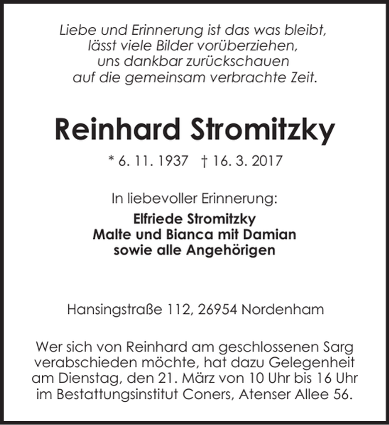 <p>Liebe und Erinnerung ist das was bleibt,<br />lässt viele Bilder vorüberziehen,<br />uns dankbar zurückschauen<br />auf die gemeinsam verbrachte Zeit.</p><p>Reinhard Stromitzky<br />* 6. 11. 1937 † 16. 3. 2017<br />In liebevoller Erinnerung:<br />Elfriede Stromitzky<br />Malte und Bianca mit Damian<br />sowie alle Angehörigen</p><p>Hansingstraße 112, 26954 Nordenham<br />Wer sich von Reinhard am geschlossenen Sarg<br />verabschieden möchte, hat dazu Gelegenheit<br />am Dienstag, den 21. März von 10 Uhr bis 16 Uhr<br />im Bestattungsinstitut Coners, Atenser Allee 56.</p>