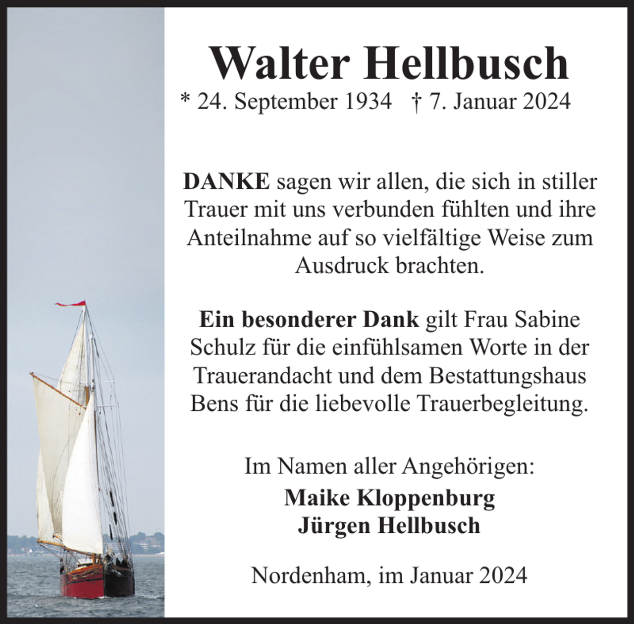 <p>Walter Hellbusch</p><p>* 24. September 1934 † 7. Januar 2024<br />DANKE sagen wir allen, die sich in stiller<br />Trauer mit uns verbunden fühlten und ihre<br />Anteilnahme auf so vielfältige Weise zum<br />Ausdruck brachten.<br />Ein besonderer Dank gilt Frau Sabine<br />Schulz für die einfühlsamen Worte in der<br />Trauerandacht und dem Bestattungshaus<br />Bens für die liebevolle Trauerbegleitung.<br />Im Namen aller Angehörigen:<br />Maike Kloppenburg<br />Jürgen Hellbusch<br />Nordenham, im Januar 2024</p>