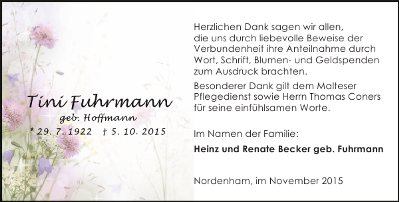 <p>Tini Fuhrmann<br />ini uhr an<br />n<br />hrmann<br />geb Hoffma n<br />eb<br />b.<br />ffma<br />fm</p><p>* 29. 7. 1922</p><p>Â† 5. 10. 2015</p><p>Herzlichen Dank sagen wir allen,<br />die uns durch liebevolle Beweise der<br />Verbundenheit ihre Anteilnahme durch<br />Wort, Schrift, Blumen- und Geldspenden<br />zum Ausdruck brachten.<br />Besonderer Dank gilt dem Malteser<br />Pflegedienst sowie Herrn Thomas Coners<br />fÃ¼r seine einfÃ¼hlsamen Worte.<br />Im Namen der Familie:<br />Heinz und Renate Becker geb. Fuhrmann<br />Nordenham, im November 2015</p>