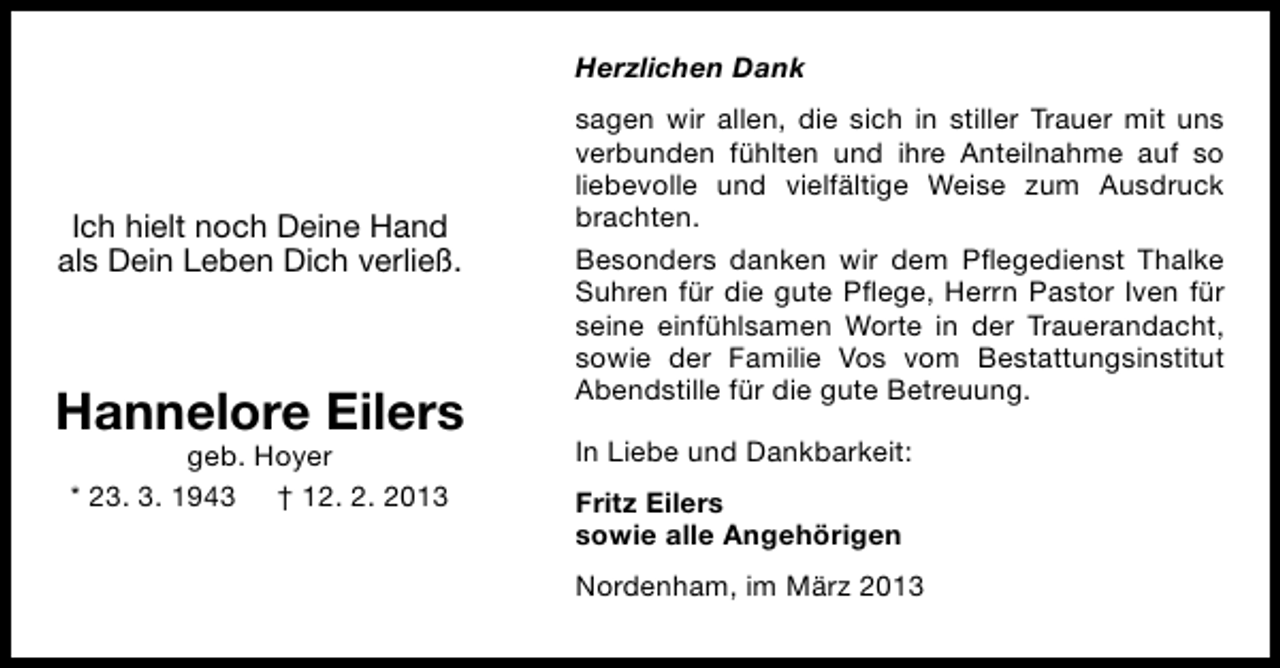 <p>Herzlichen Dank</p><p>Ich hielt noch Deine Hand<br />als Dein Leben Dich verließ.</p><p>Hannelore Eilers<br />geb. Hoyer<br />* 23. 3. 1943 † 12. 2. 2013</p><p>sagen wir allen, die sich in stiller Trauer mit uns<br />verbunden fühlten und ihre Anteilnahme auf so<br />liebevolle und vielfältige Weise zum Ausdruck<br />brachten.<br />Besonders danken wir dem Pﬂegedienst Thalke<br />Suhren für die gute Pﬂege, Herrn Pastor Iven für<br />seine einfühlsamen Worte in der Trauerandacht,<br />sowie der Familie Vos vom Bestattungsinstitut<br />Abendstille für die gute Betreuung.<br />In Liebe und Dankbarkeit:<br />Fritz Eilers<br />sowie alle Angehörigen<br />Nordenham, im März 2013</p>