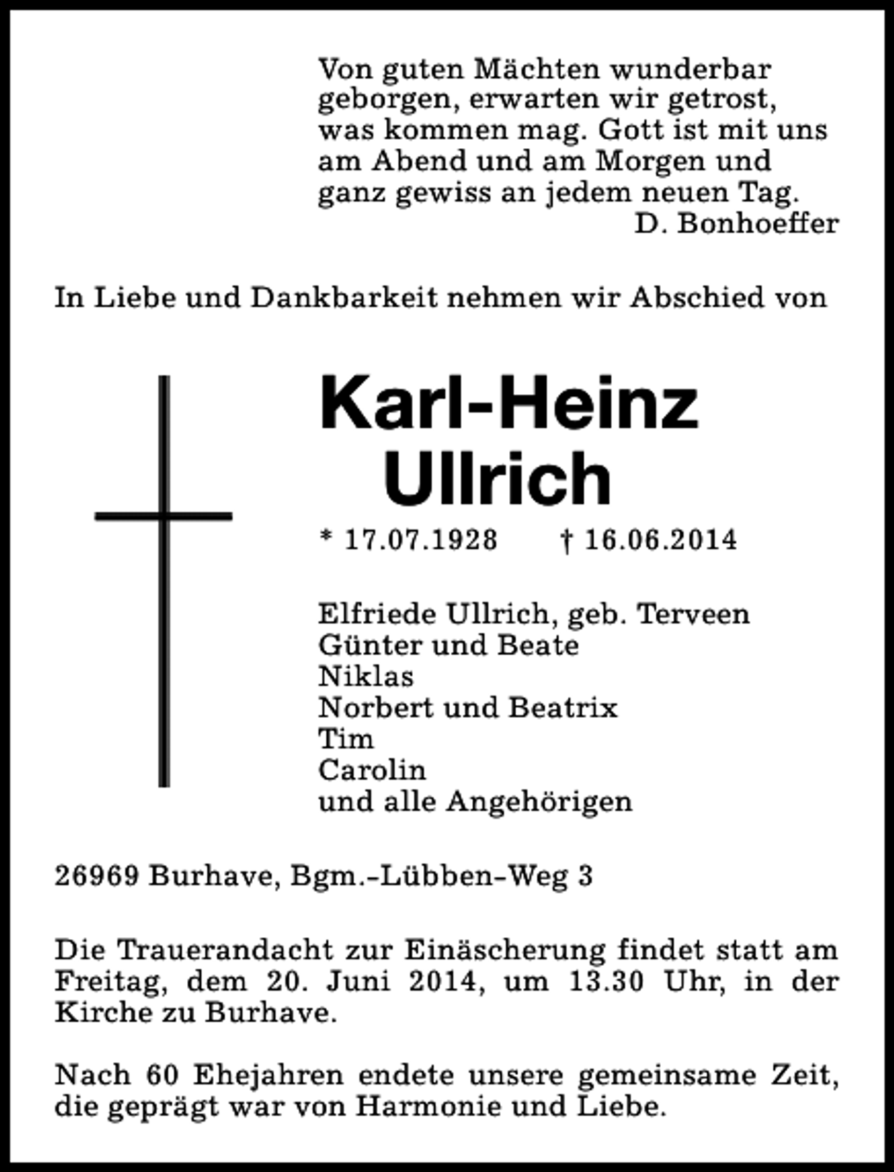 <p>Von guten Mächten wunderbar<br />geborgen, erwarten wir getrost,<br />was kommen mag. Gott ist mit uns<br />am Abend und am Morgen und<br />ganz gewiss an jedem neuen Tag.<br />D. Bonhoeffer<br />In Liebe und Dankbarkeit nehmen wir Abschied von</p><p>Karl-Heinz<br />Ullrich<br />* 17.07.1928</p><p>† 16.06.2014</p><p>Elfriede Ullrich, geb. Terveen<br />Günter und Beate<br />Niklas<br />Norbert und Beatrix<br />Tim<br />Carolin<br />und alle Angehörigen<br />26969 Burhave, Bgm.-Lübben-Weg 3<br />Die Trauerandacht zur Einäscherung findet statt am<br />Freitag, dem 20. Juni 2014, um 13.30 Uhr, in der<br />Kirche zu Burhave.<br />Nach 60 Ehejahren endete unsere gemeinsame Zeit,<br />die geprägt war von Harmonie und Liebe.</p>