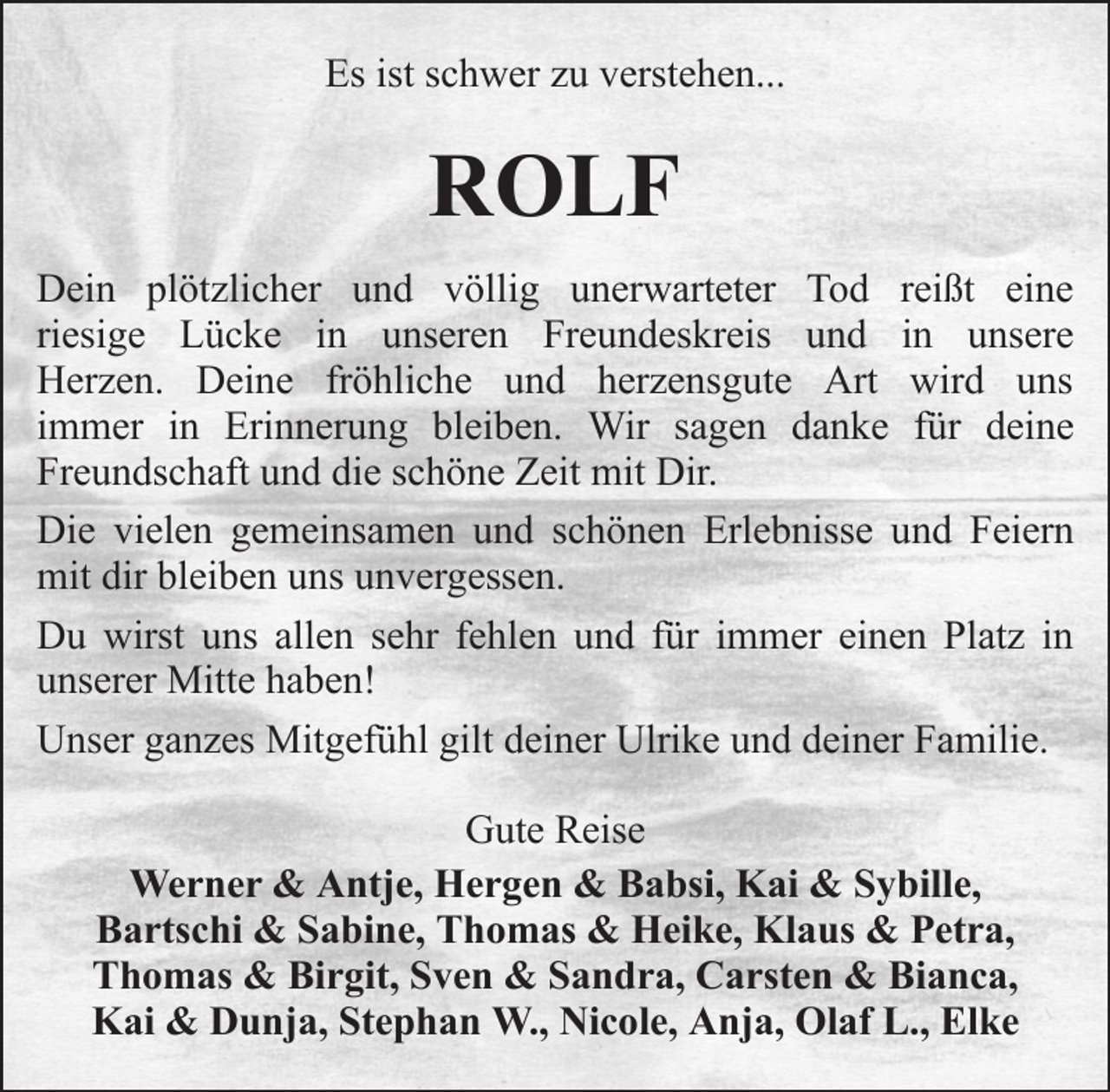 <p>Es ist schwer zu verstehen...</p><p>ROLF<br />Dein plötzlicher und völlig unerwarteter Tod reißt eine<br />riesige Lücke in unseren Freundeskreis und in unsere<br />Herzen. Deine fröhliche und herzensgute Art wird uns<br />immer in Erinnerung bleiben. Wir sagen danke für deine<br />Freundschaft und die schöne Zeit mit Dir.<br />Die vielen gemeinsamen und schönen Erlebnisse und Feiern<br />mit dir bleiben uns unvergessen.<br />Du wirst uns allen sehr fehlen und für immer einen Platz in<br />unserer Mitte haben!<br />Unser ganzes Mitgefühl gilt deiner Ulrike und deiner Familie.<br />Gute Reise<br />Werner &amp; Antje, Hergen &amp; Babsi, Kai &amp; Sybille,<br />Bartschi &amp; Sabine, Thomas &amp; Heike, Klaus &amp; Petra,<br />Thomas &amp; Birgit, Sven &amp; Sandra, Carsten &amp; Bianca,<br />Kai &amp; Dunja, Stephan W., Nicole, Anja, Olaf L., Elke</p>
