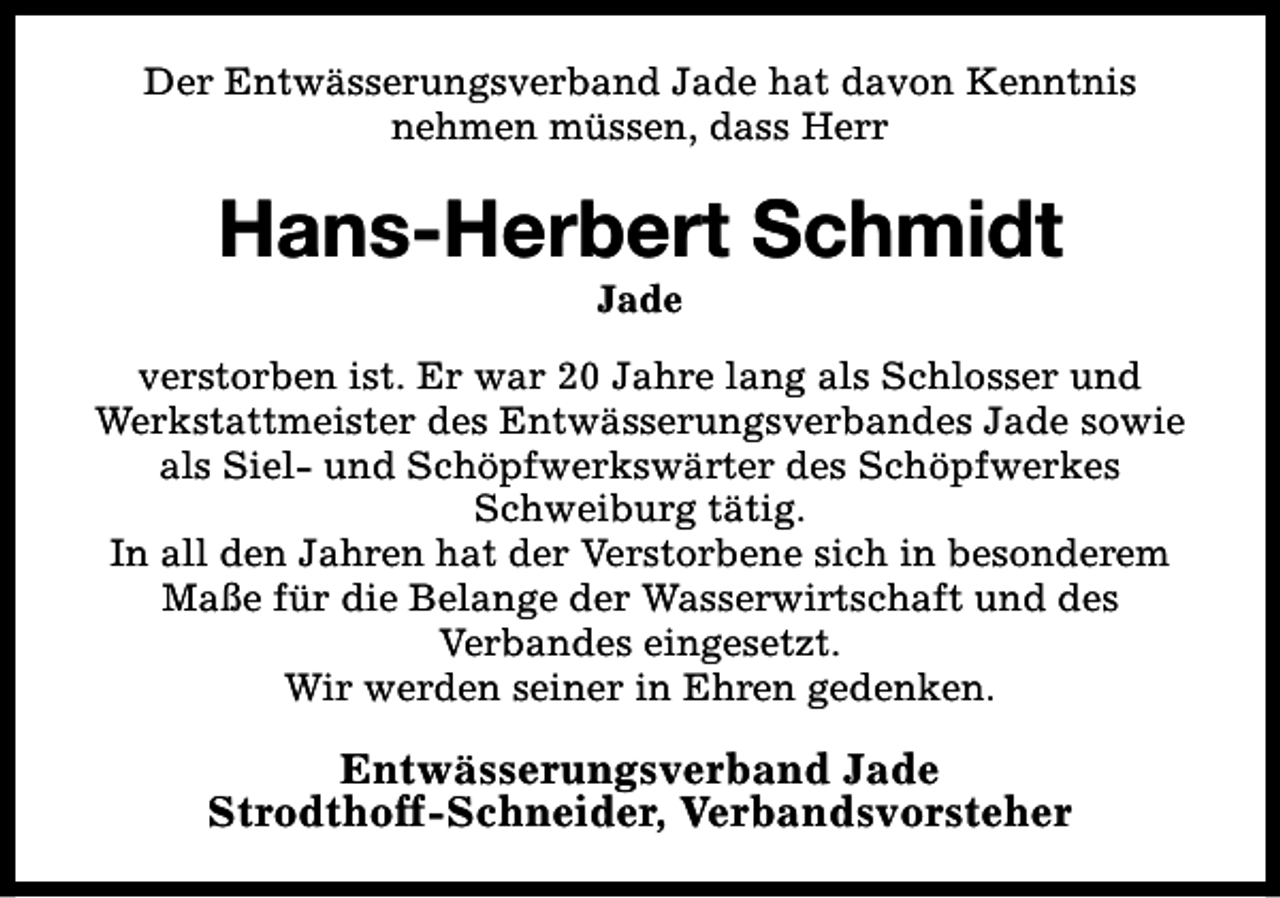 <p>Der Entwässerungsverband Jade hat davon Kenntnis<br />nehmen müssen, dass Herr</p><p>Hans-Herbert Schmidt<br />Jade</p><p>verstorben ist. Er war 20 Jahre lang als Schlosser und<br />Werkstattmeister des Entwässerungsverbandes Jade sowie<br />als Siel- und Schöpfwerkswärter des Schöpfwerkes<br />Schweiburg tätig.<br />In all den Jahren hat der Verstorbene sich in besonderem<br />Maße für die Belange der Wasserwirtschaft und des<br />Verbandes eingesetzt.<br />Wir werden seiner in Ehren gedenken.</p><p>Entwässerungsverband Jade<br />Strodthoff-Schneider, Verbandsvorsteher</p>