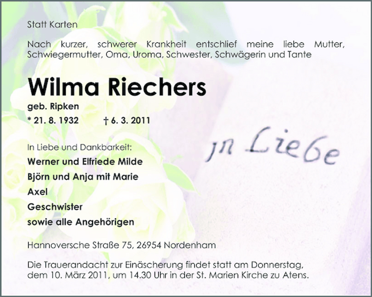 <p>Statt Karten Nach kurzer, schwerer Krankheit entschlief meine liebe Mutter, Schwiegermutter, Oma, Uroma, Schwester, Schwägerin und Tante</p><p>Wilma Riechers<br />geb. Ripken * 21. 8. 1932 † 6. 3. 2011<br />In Liebe und Dankbarkeit:</p><p>Werner und Elfriede Milde Björn und Anja mit Marie Axel Geschwister sowie alle Angehörigen<br />Hannoversche Straße 75, 26954 Nordenham Die Trauerandacht zur Einäscherung findet statt am Donnerstag, dem 10. März 2011, um 14.30 Uhr in der St. Marien Kirche zu Atens.</p>