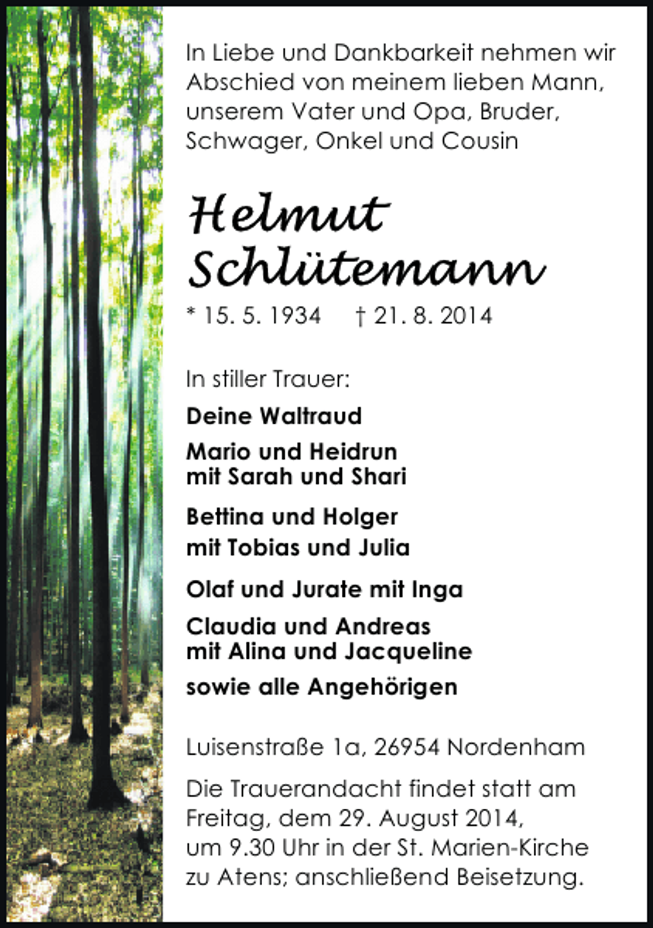 <p>In Liebe und Dankbarkeit nehmen wir<br />Abschied von meinem lieben Mann,<br />unserem Vater und Opa, Bruder,<br />Schwager, Onkel und Cousin</p><p>* 15. 5. 1934</p><p>† 21. 8. 2014</p><p>In stiller Trauer:<br />Deine Waltraud<br />Mario und Heidrun<br />mit Sarah und Shari<br />Bettina und Holger<br />mit Tobias und Julia<br />Olaf und Jurate mit Inga<br />Claudia und Andreas<br />mit Alina und Jacqueline<br />sowie alle Angehörigen<br />Luisenstraße 1a, 26954 Nordenham<br />Die Trauerandacht findet statt am<br />Freitag, dem 29. August 2014,<br />um 9.30 Uhr in der St. Marien-Kirche<br />zu Atens; anschließend Beisetzung.</p>