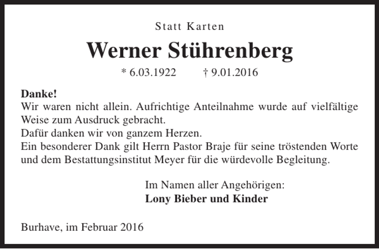 <p>Statt Ka r t e n</p><p>Werner Stührenberg<br />* 6.03.1922</p><p>† 9.01.2016</p><p>Danke!<br />Wir waren nicht allein. Aufrichtige Anteilnahme wurde auf vielfältige<br />Weise zum Ausdruck gebracht.<br />Dafür danken wir von ganzem Herzen.<br />Ein besonderer Dank gilt Herrn Pastor Braje für seine tröstenden Worte<br />und dem Bestattungsinstitut Meyer für die würdevolle Begleitung.<br />Im Namen aller Angehörigen:<br />Lony Bieber und Kinder<br />Burhave, im Februar 2016</p>