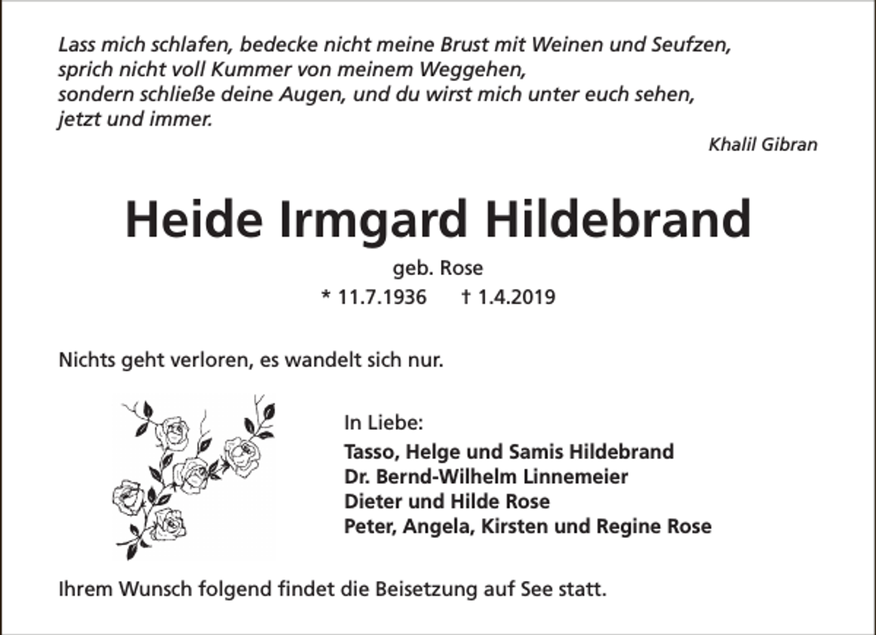 <p>Lass mich schlafen, bedecke nicht meine Brust mit Weinen und Seufzen,<br />sprich nicht voll Kummer von meinem Weggehen,<br />sondern schließe deine Augen, und du wirst mich unter euch sehen,<br />jetzt und immer.<br />Khalil Gibran</p><p>Heide Irmgard Hildebrand<br />geb. Rose<br />* 11.7.1936<br />† 1.4.2019<br />Nichts geht verloren, es wandelt sich nur.<br />In Liebe:<br />Tasso, Helge und Samis Hildebrand<br />Dr. Bernd-Wilhelm Linnemeier<br />Dieter und Hilde Rose<br />Peter, Angela, Kirsten und Regine Rose<br />Ihrem Wunsch folgend findet die Beisetzung auf See statt.</p>