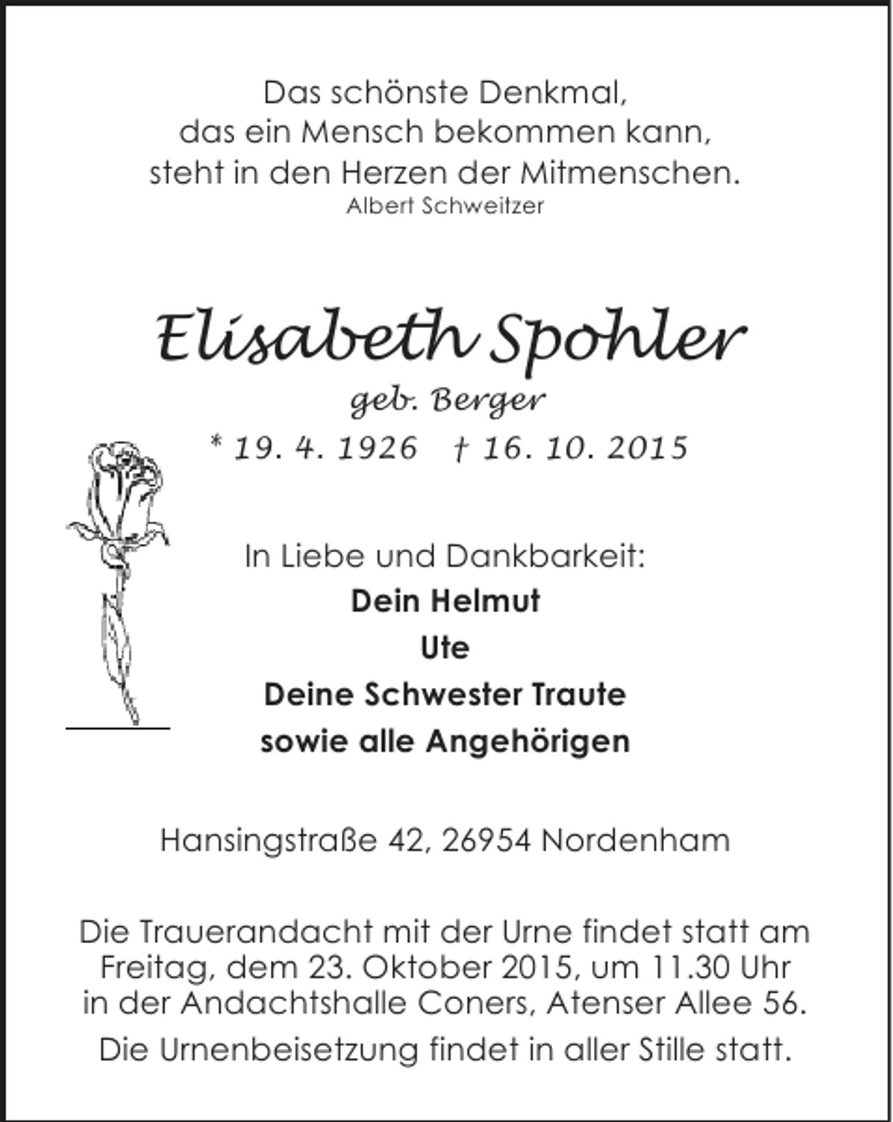 <p>Das schönste Denkmal,<br />das ein Mensch bekommen kann,<br />steht in den Herzen der Mitmenschen.<br />Albert Schweitzer</p><p>Elisabeth Spohler<br />geb. Berger</p><p>* 19. 4. 1926</p><p>† 16. 10. 2015</p><p>In Liebe und Dankbarkeit:<br />Dein Helmut<br />Ute<br />Deine Schwester Traute<br />sowie alle Angehörigen<br />Hansingstraße 42, 26954 Nordenham<br />Die Trauerandacht mit der Urne findet statt am<br />Freitag, dem 23. Oktober 2015, um 11.30 Uhr<br />in der Andachtshalle Coners, Atenser Allee 56.<br />Die Urnenbeisetzung findet in aller Stille statt.</p>