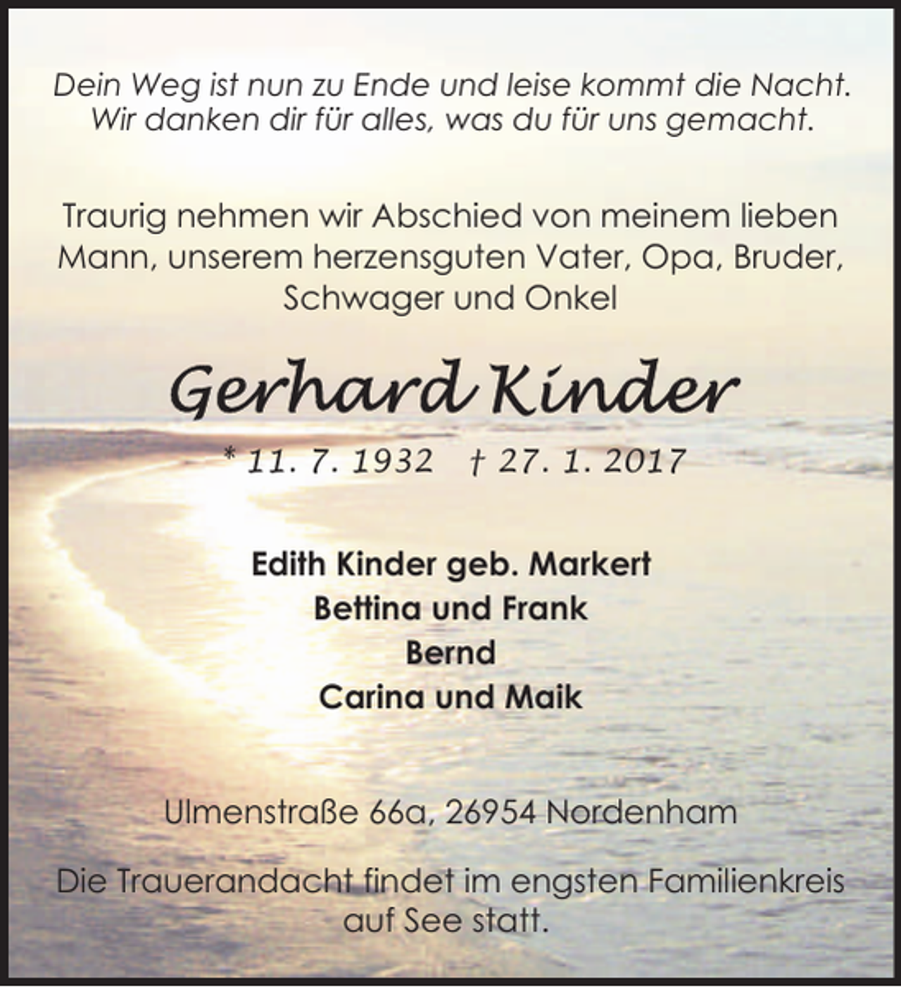 <p>Dein Weg ist nun zu Ende und leise kommt die Nacht.<br />Wir danken dir für alles, was du für uns gemacht.</p><p>Traurig nehmen wir Abschied von meinem lieben<br />Mann, unserem herzensguten Vater, Opa, Bruder,<br />Schwager und Onkel</p><p>* 11. 7. 1932</p><p>† 27. 1. 2017</p><p>Edith Kinder geb. Markert<br />Bettina und Frank<br />Bernd<br />Carina und Maik<br />Ulmenstraße 66a, 26954 Nordenham<br />Die Trauerandacht findet im engsten Familienkreis<br />auf See statt.</p>